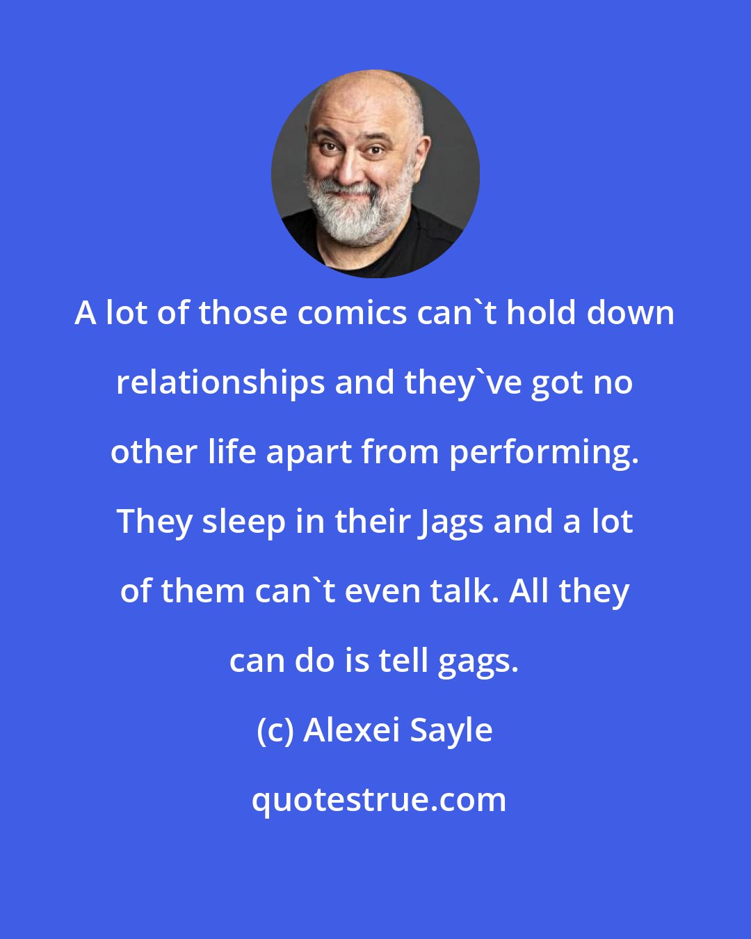 Alexei Sayle: A lot of those comics can't hold down relationships and they've got no other life apart from performing. They sleep in their Jags and a lot of them can't even talk. All they can do is tell gags.