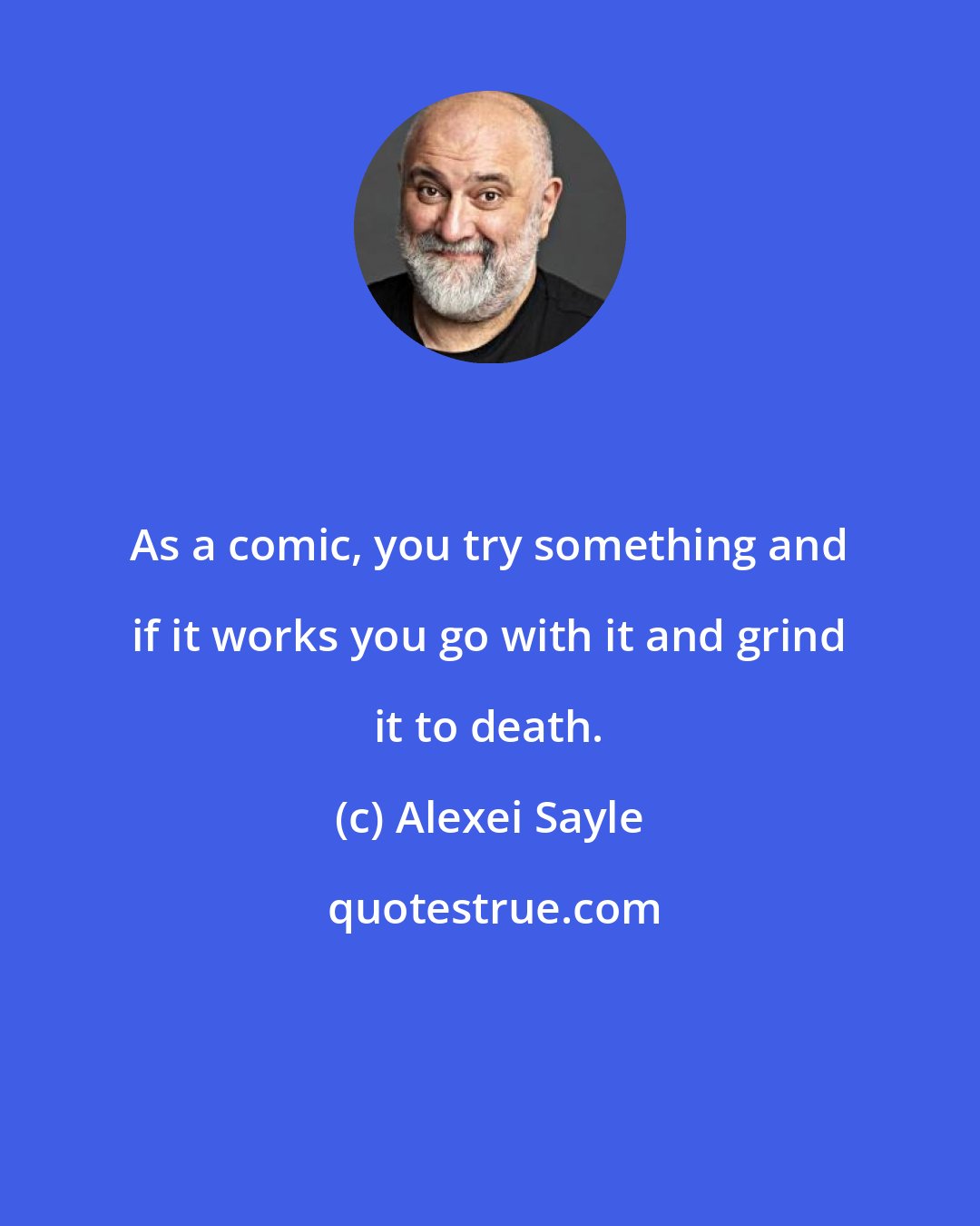 Alexei Sayle: As a comic, you try something and if it works you go with it and grind it to death.