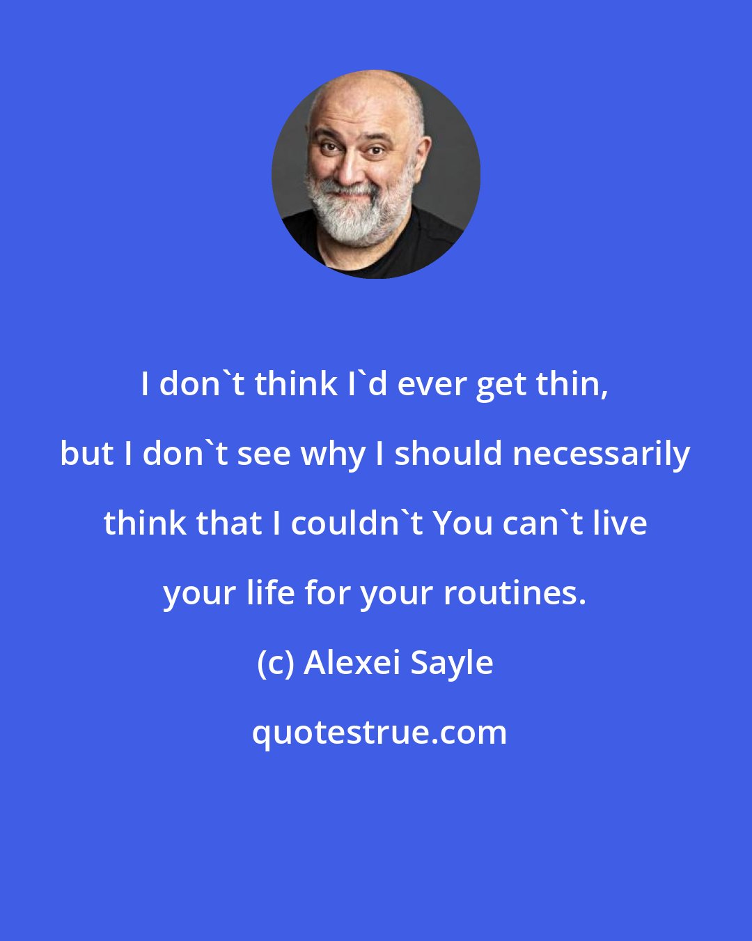 Alexei Sayle: I don't think I'd ever get thin, but I don't see why I should necessarily think that I couldn't You can't live your life for your routines.