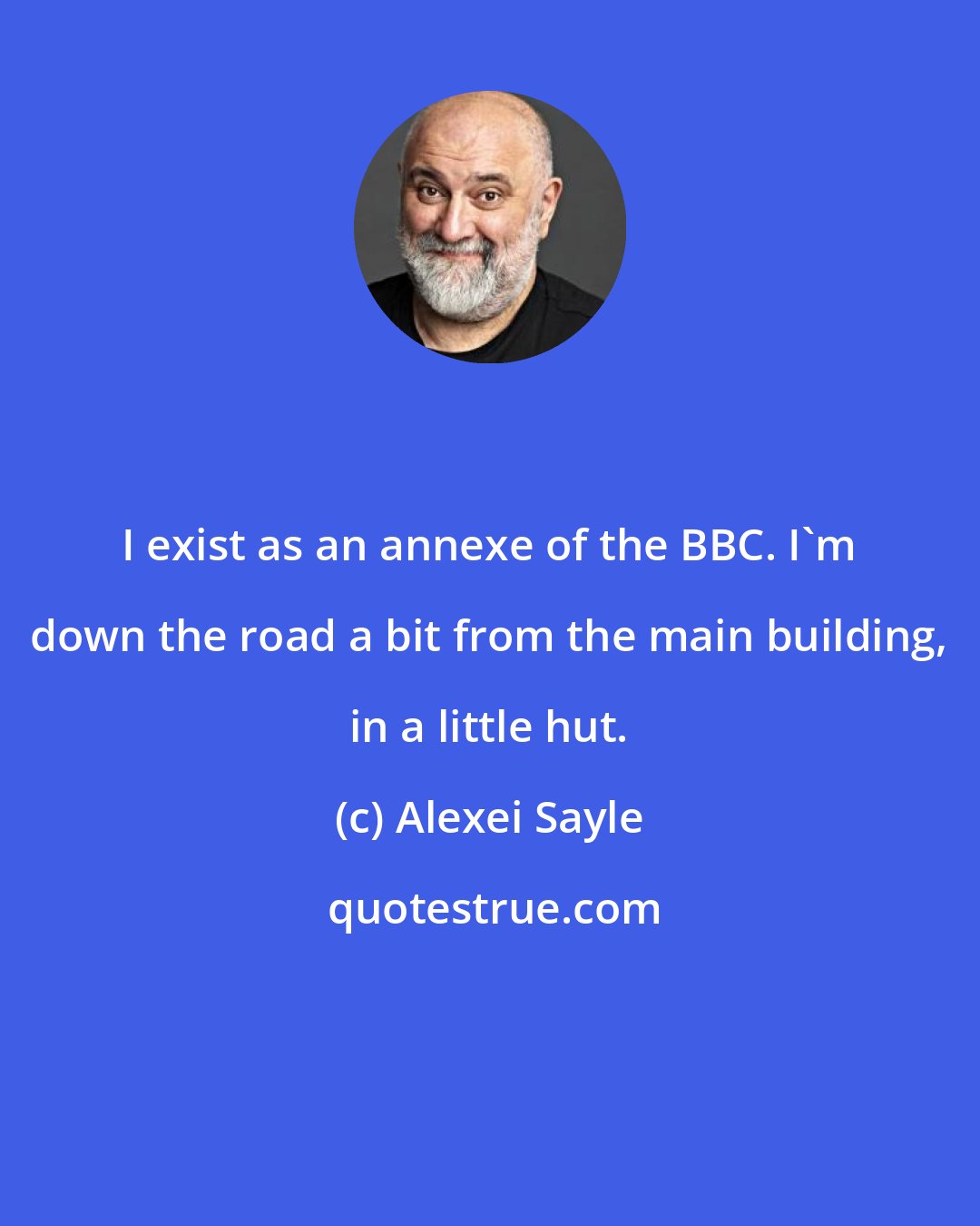 Alexei Sayle: I exist as an annexe of the BBC. I'm down the road a bit from the main building, in a little hut.