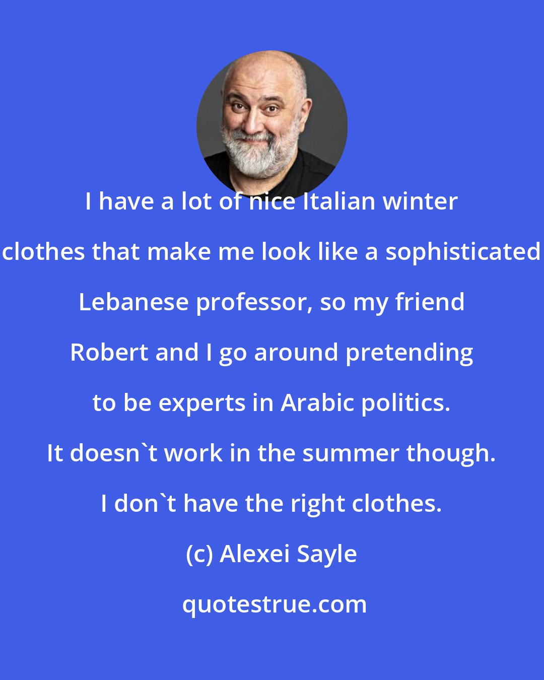 Alexei Sayle: I have a lot of nice Italian winter clothes that make me look like a sophisticated Lebanese professor, so my friend Robert and I go around pretending to be experts in Arabic politics. It doesn't work in the summer though. I don't have the right clothes.