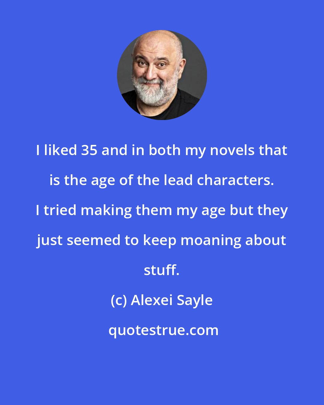 Alexei Sayle: I liked 35 and in both my novels that is the age of the lead characters. I tried making them my age but they just seemed to keep moaning about stuff.