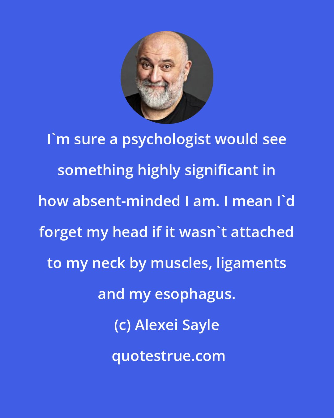 Alexei Sayle: I'm sure a psychologist would see something highly significant in how absent-minded I am. I mean I'd forget my head if it wasn't attached to my neck by muscles, ligaments and my esophagus.