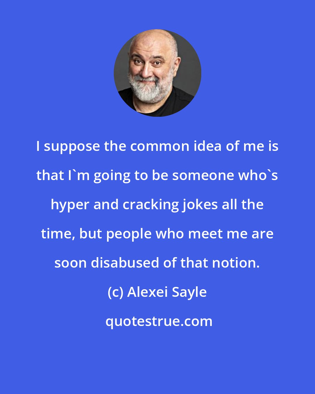 Alexei Sayle: I suppose the common idea of me is that I'm going to be someone who's hyper and cracking jokes all the time, but people who meet me are soon disabused of that notion.