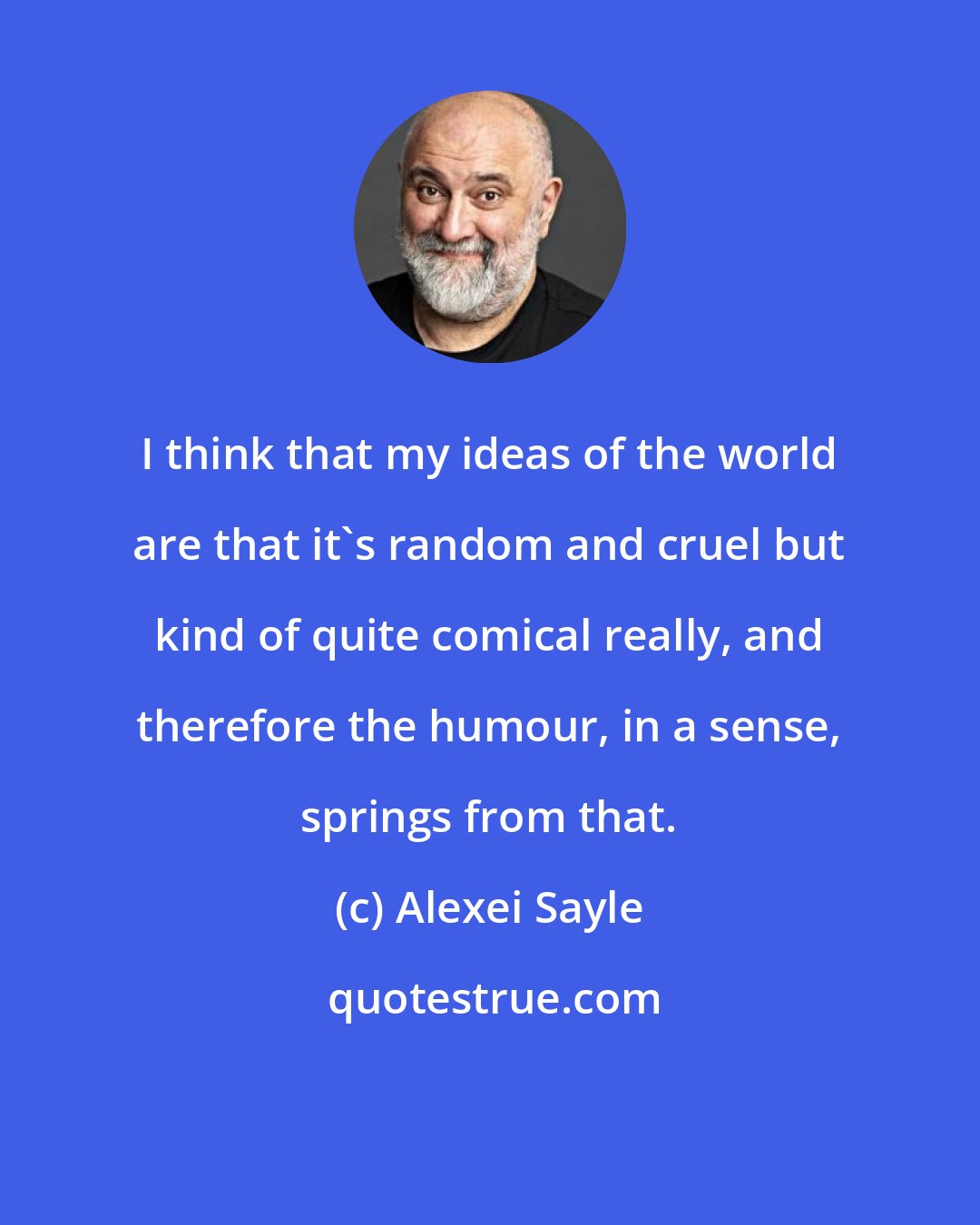 Alexei Sayle: I think that my ideas of the world are that it's random and cruel but kind of quite comical really, and therefore the humour, in a sense, springs from that.