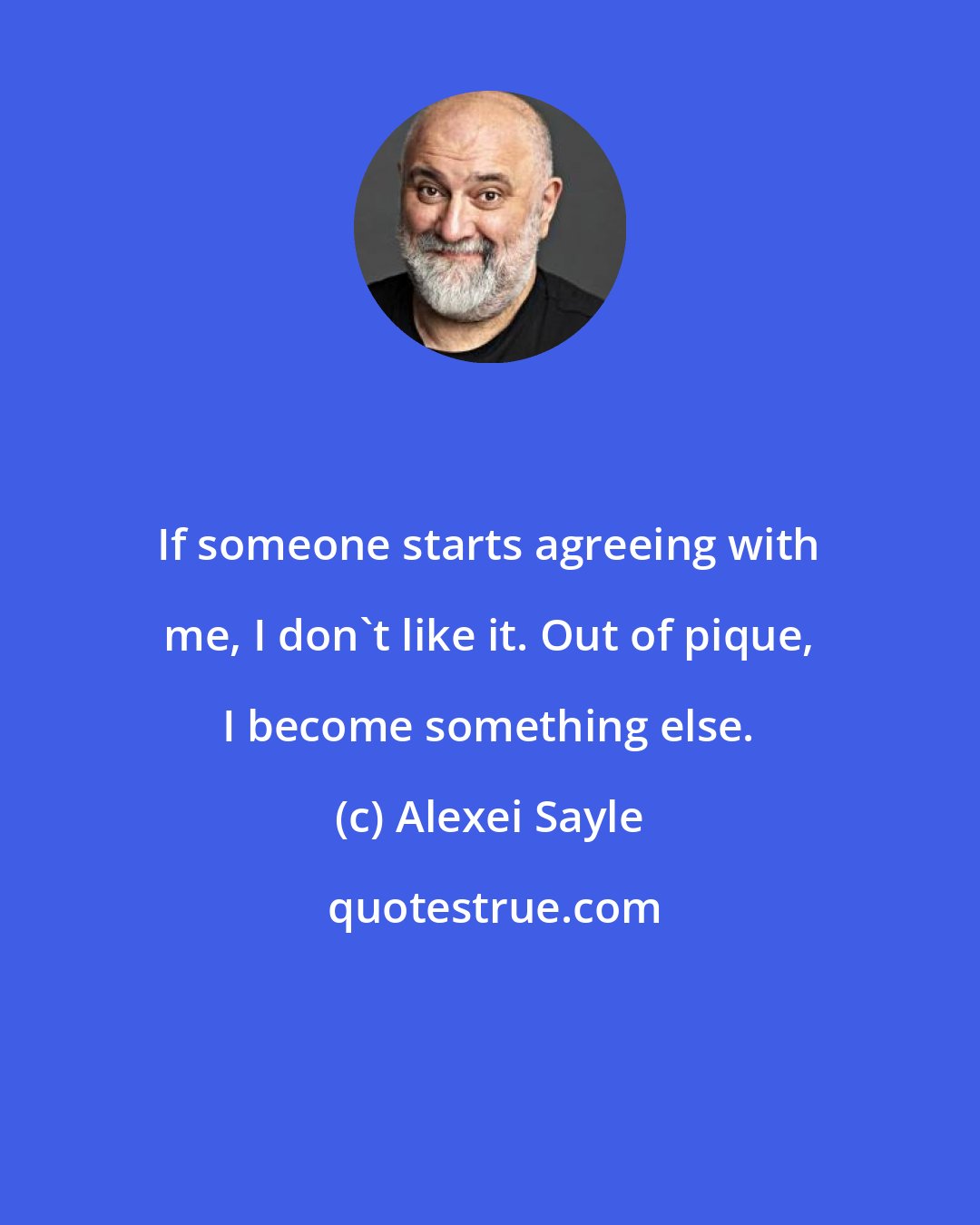 Alexei Sayle: If someone starts agreeing with me, I don't like it. Out of pique, I become something else.