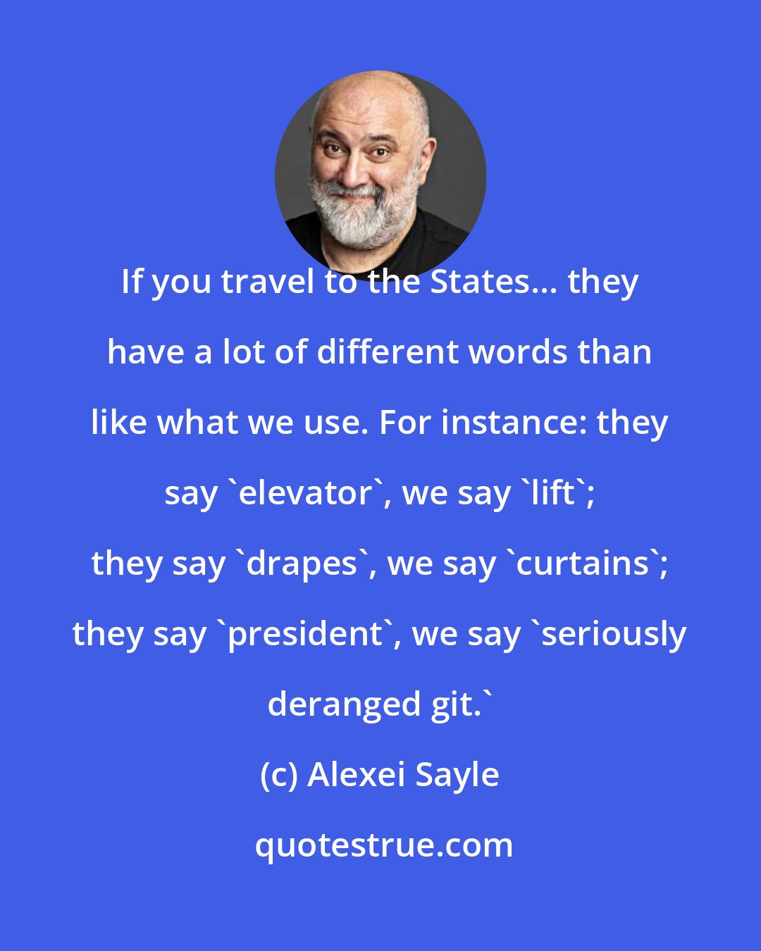 Alexei Sayle: If you travel to the States... they have a lot of different words than like what we use. For instance: they say 'elevator', we say 'lift'; they say 'drapes', we say 'curtains'; they say 'president', we say 'seriously deranged git.'