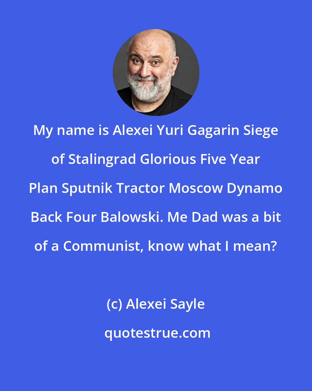 Alexei Sayle: My name is Alexei Yuri Gagarin Siege of Stalingrad Glorious Five Year Plan Sputnik Tractor Moscow Dynamo Back Four Balowski. Me Dad was a bit of a Communist, know what I mean?