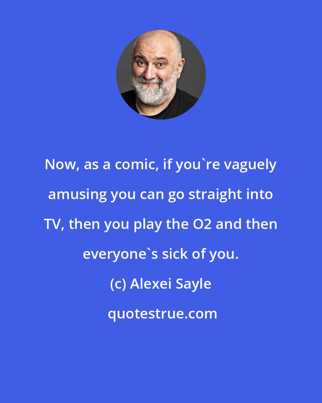 Alexei Sayle: Now, as a comic, if you're vaguely amusing you can go straight into TV, then you play the O2 and then everyone's sick of you.