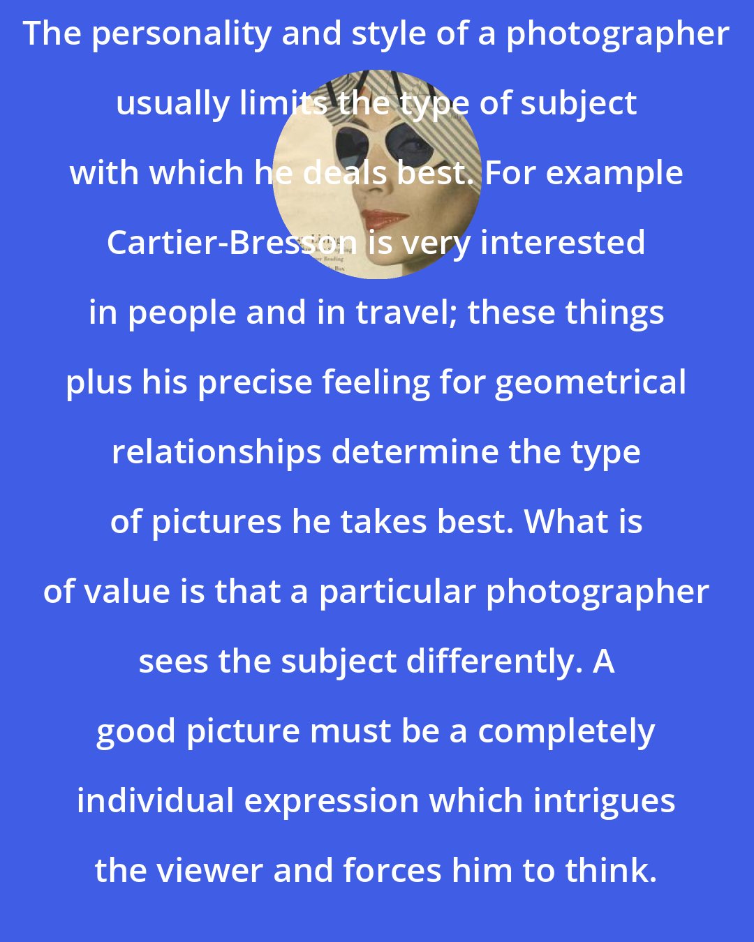 Alexey Brodovitch: The personality and style of a photographer usually limits the type of subject with which he deals best. For example Cartier-Bresson is very interested in people and in travel; these things plus his precise feeling for geometrical relationships determine the type of pictures he takes best. What is of value is that a particular photographer sees the subject differently. A good picture must be a completely individual expression which intrigues the viewer and forces him to think.