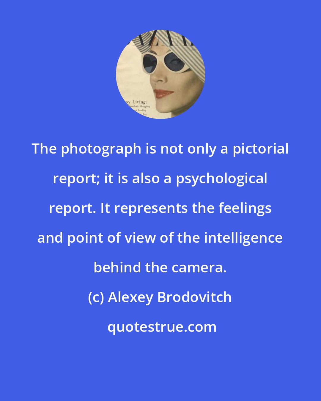 Alexey Brodovitch: The photograph is not only a pictorial report; it is also a psychological report. It represents the feelings and point of view of the intelligence behind the camera.