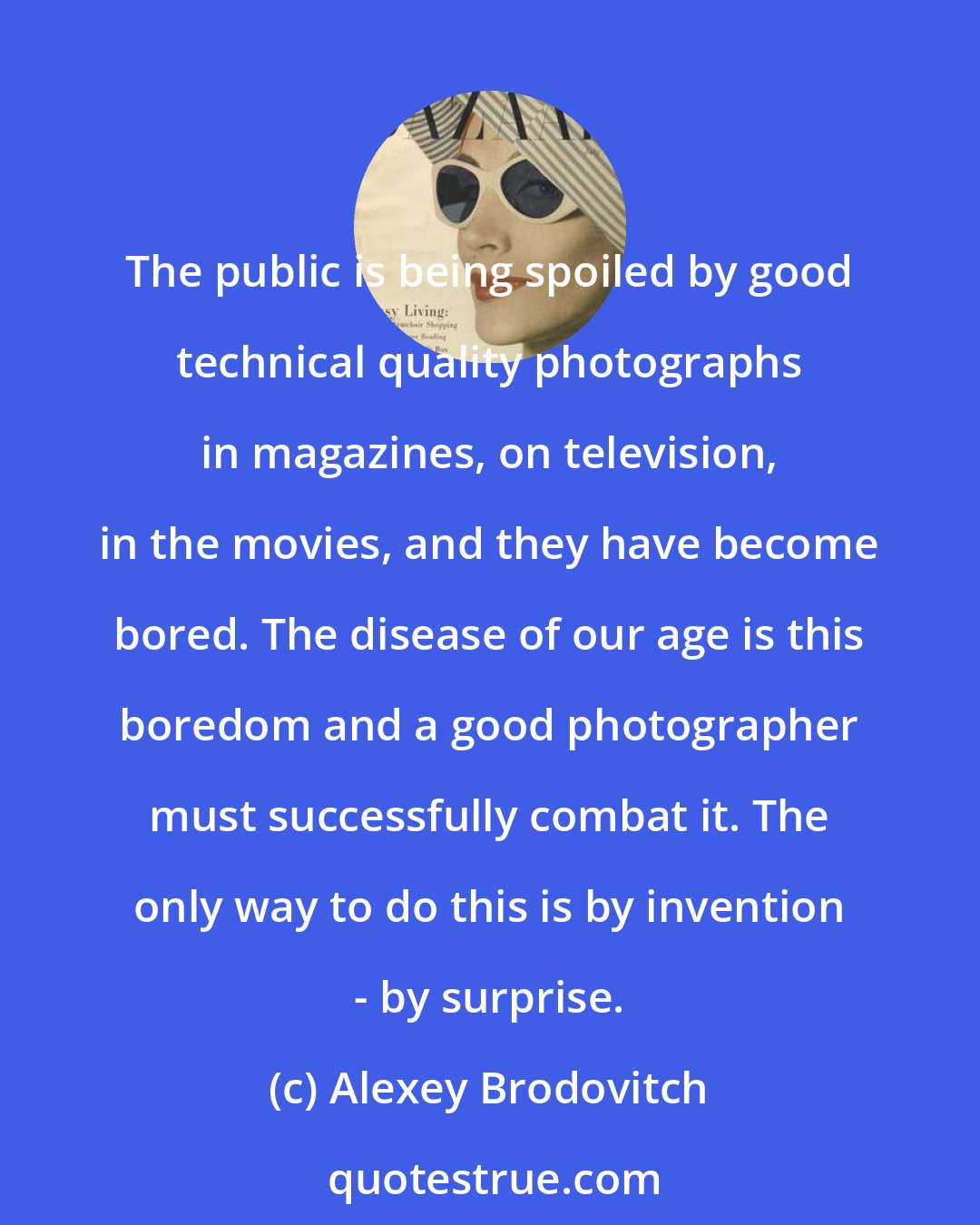 Alexey Brodovitch: The public is being spoiled by good technical quality photographs in magazines, on television, in the movies, and they have become bored. The disease of our age is this boredom and a good photographer must successfully combat it. The only way to do this is by invention - by surprise.