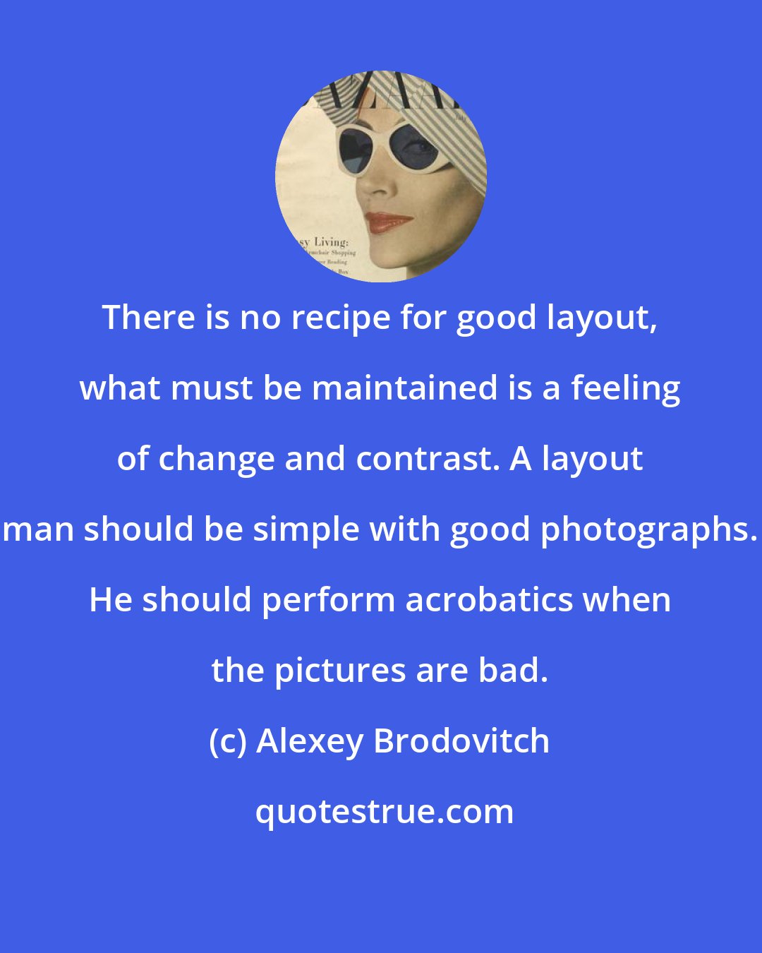 Alexey Brodovitch: There is no recipe for good layout, what must be maintained is a feeling of change and contrast. A layout man should be simple with good photographs. He should perform acrobatics when the pictures are bad.