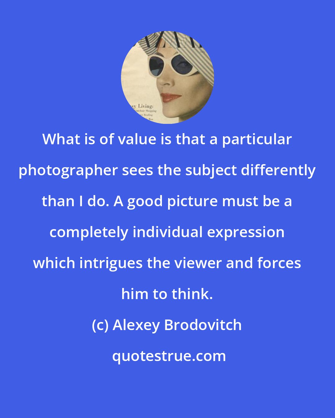 Alexey Brodovitch: What is of value is that a particular photographer sees the subject differently than I do. A good picture must be a completely individual expression which intrigues the viewer and forces him to think.