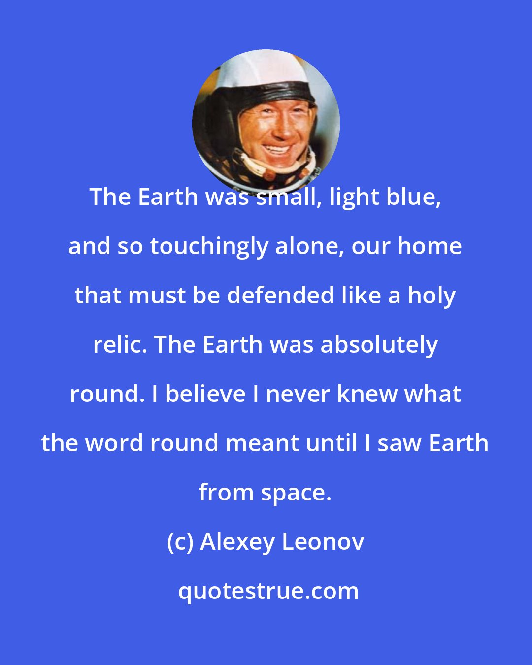 Alexey Leonov: The Earth was small, light blue, and so touchingly alone, our home that must be defended like a holy relic. The Earth was absolutely round. I believe I never knew what the word round meant until I saw Earth from space.