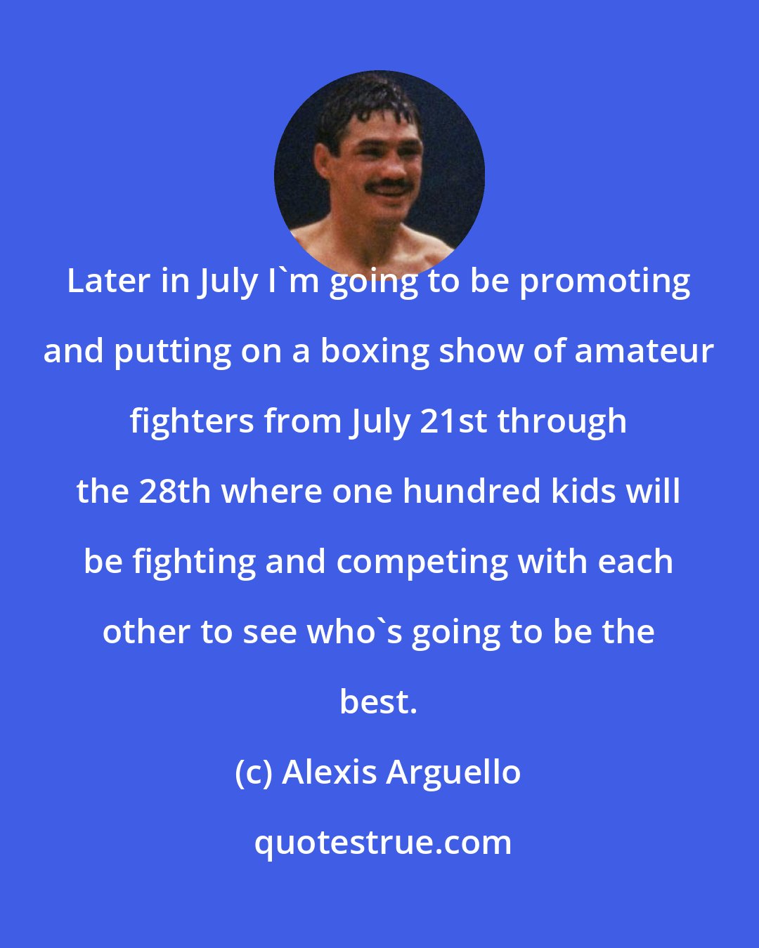 Alexis Arguello: Later in July I'm going to be promoting and putting on a boxing show of amateur fighters from July 21st through the 28th where one hundred kids will be fighting and competing with each other to see who's going to be the best.