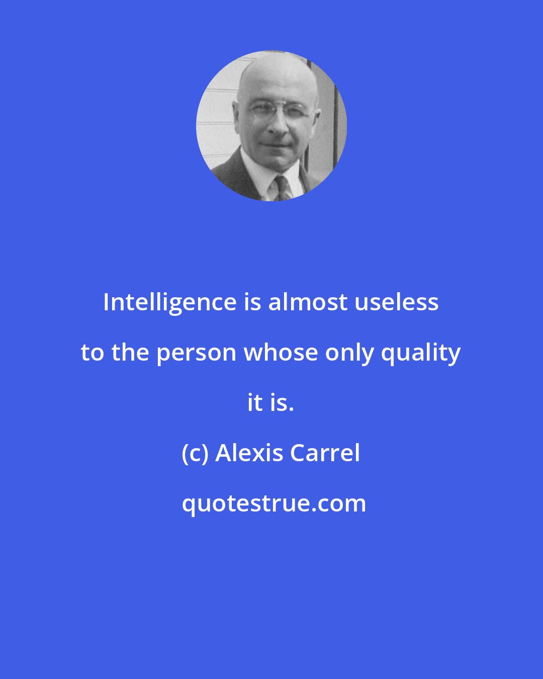 Alexis Carrel: Intelligence is almost useless to the person whose only quality it is.