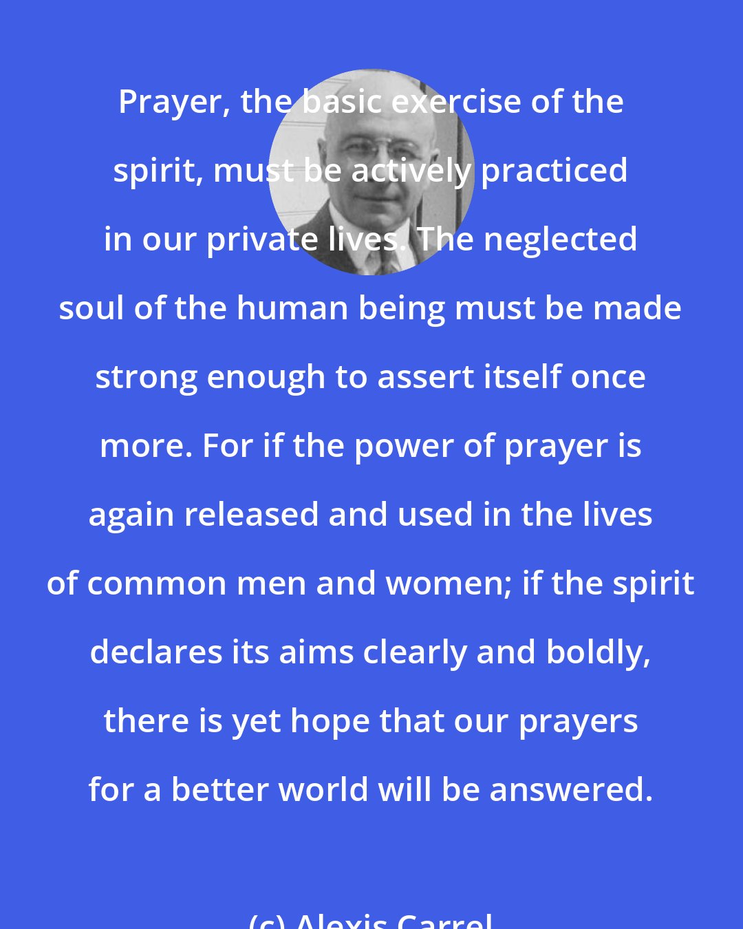 Alexis Carrel: Prayer, the basic exercise of the spirit, must be actively practiced in our private lives. The neglected soul of the human being must be made strong enough to assert itself once more. For if the power of prayer is again released and used in the lives of common men and women; if the spirit declares its aims clearly and boldly, there is yet hope that our prayers for a better world will be answered.