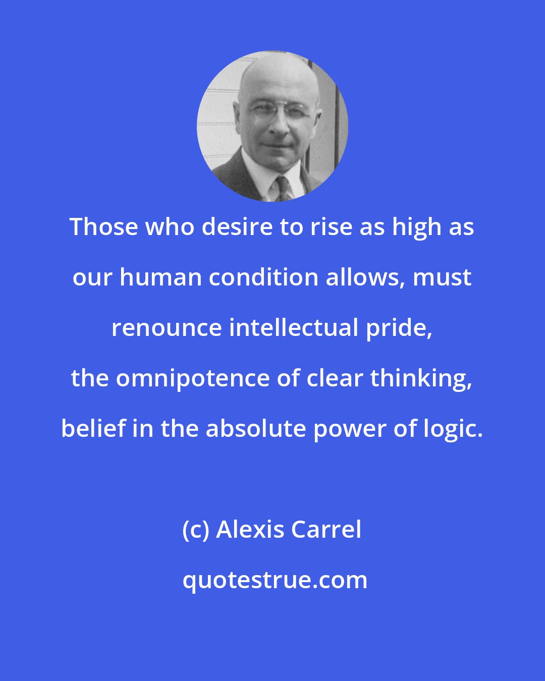 Alexis Carrel: Those who desire to rise as high as our human condition allows, must renounce intellectual pride, the omnipotence of clear thinking, belief in the absolute power of logic.