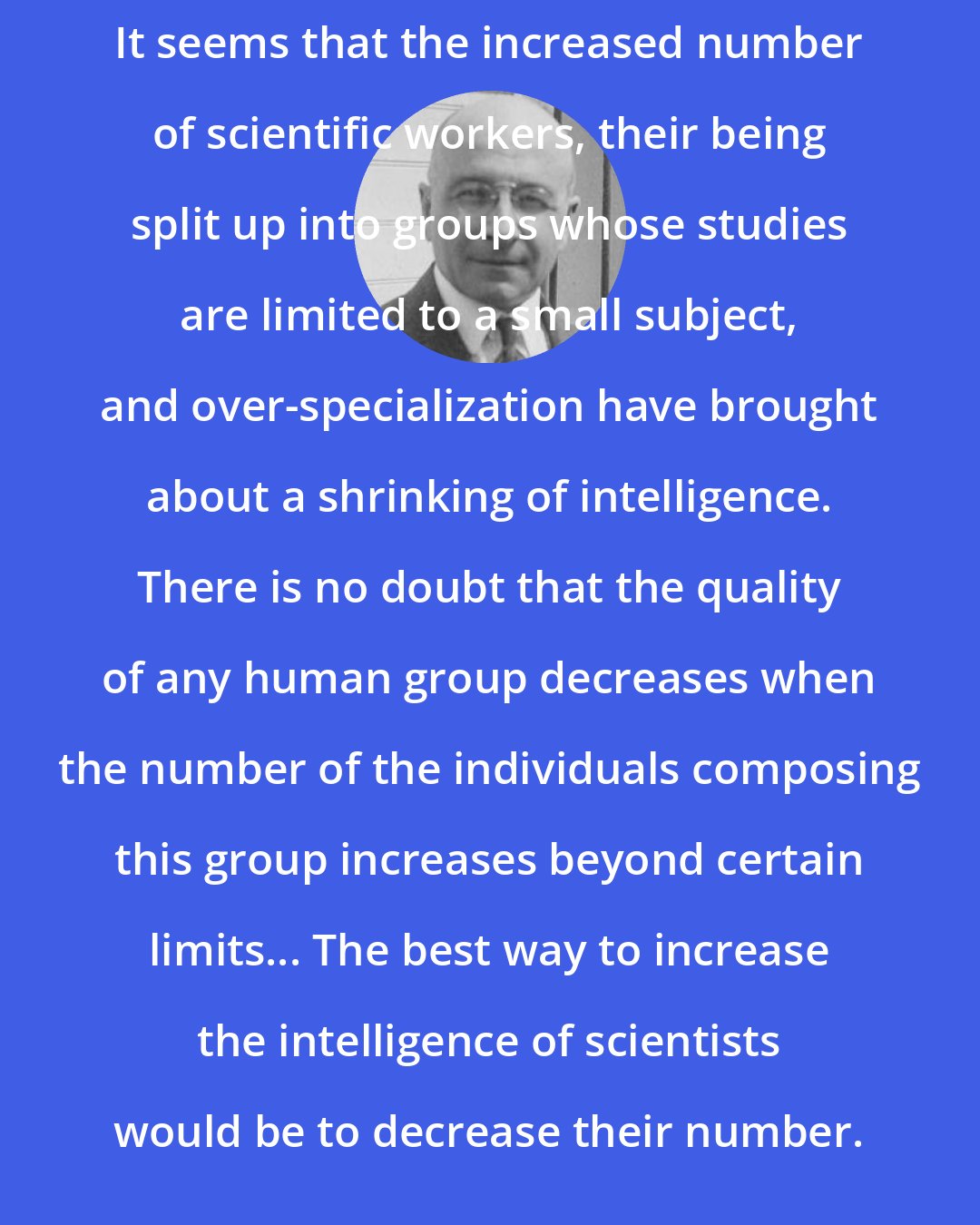 Alexis Carrel: It seems that the increased number of scientific workers, their being split up into groups whose studies are limited to a small subject, and over-specialization have brought about a shrinking of intelligence. There is no doubt that the quality of any human group decreases when the number of the individuals composing this group increases beyond certain limits... The best way to increase the intelligence of scientists would be to decrease their number.