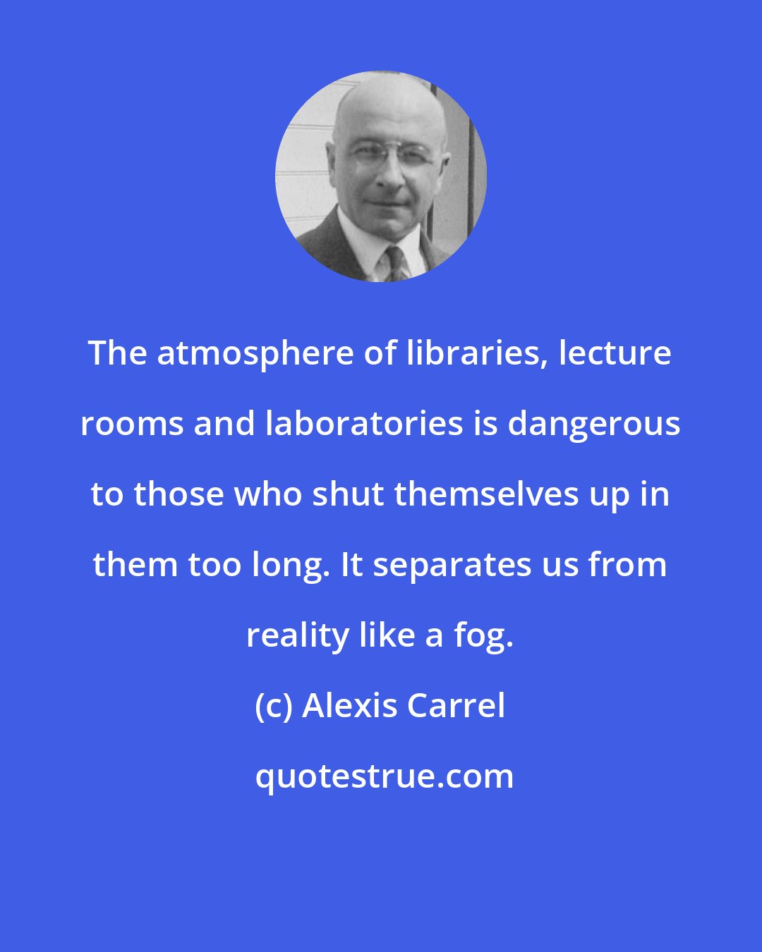 Alexis Carrel: The atmosphere of libraries, lecture rooms and laboratories is dangerous to those who shut themselves up in them too long. It separates us from reality like a fog.