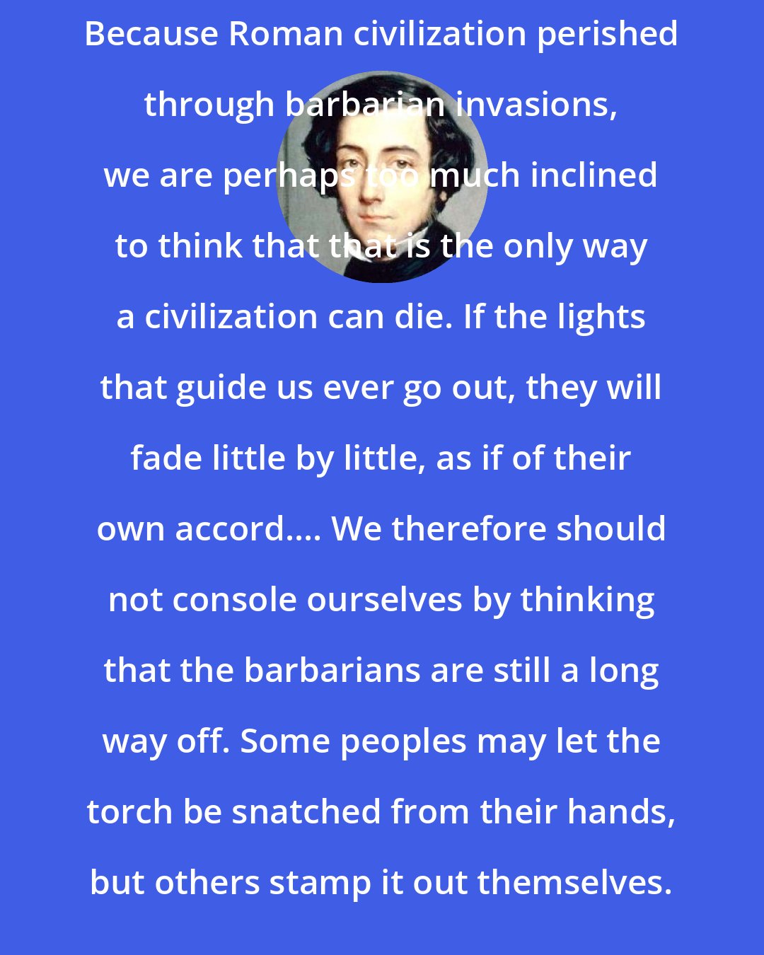 Alexis de Tocqueville: Because Roman civilization perished through barbarian invasions, we are perhaps too much inclined to think that that is the only way a civilization can die. If the lights that guide us ever go out, they will fade little by little, as if of their own accord.... We therefore should not console ourselves by thinking that the barbarians are still a long way off. Some peoples may let the torch be snatched from their hands, but others stamp it out themselves.