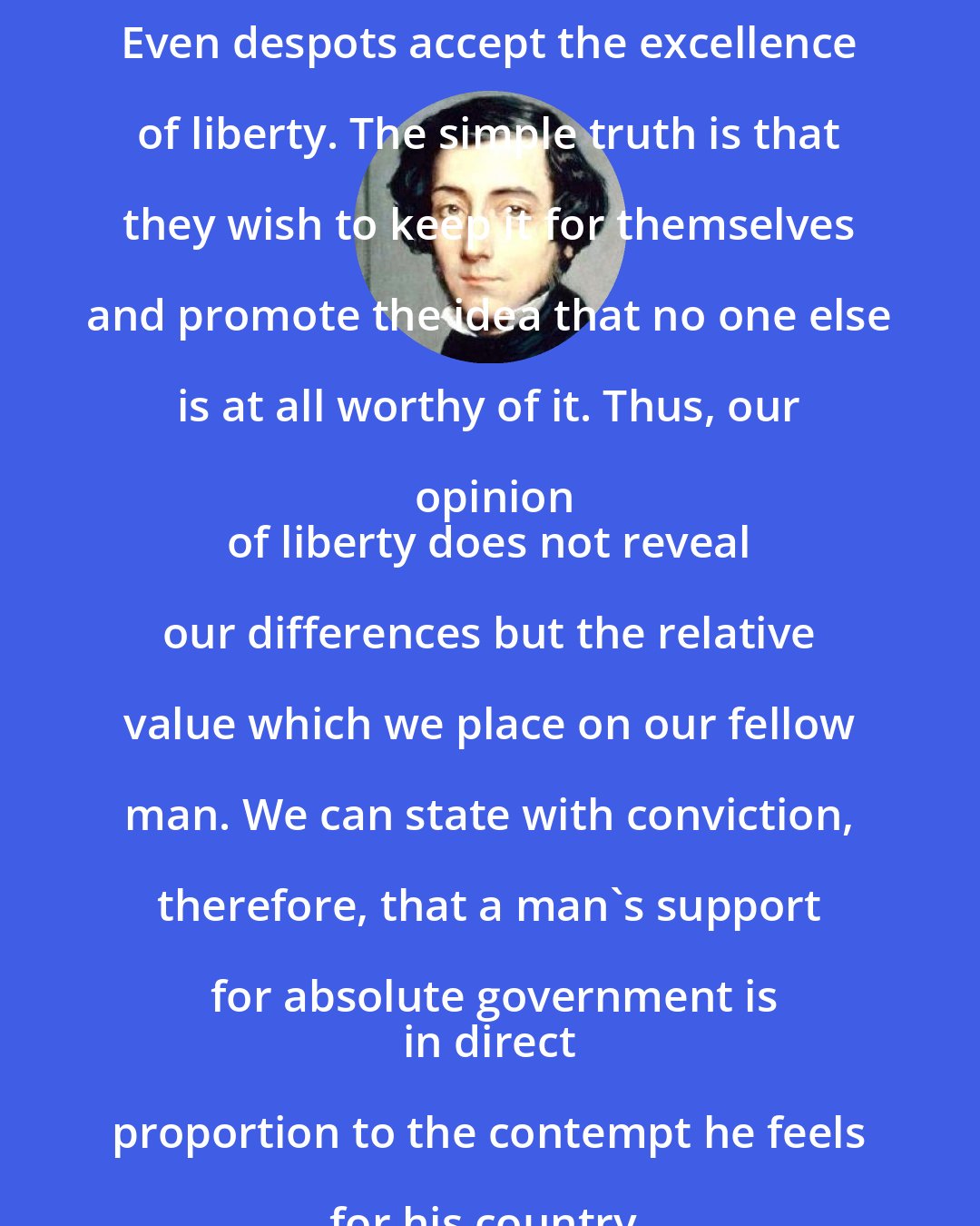 Alexis de Tocqueville: Even despots accept the excellence of liberty. The simple truth is that they wish to keep it for themselves and promote the idea that no one else is at all worthy of it. Thus, our opinion
 of liberty does not reveal our differences but the relative value which we place on our fellow man. We can state with conviction, therefore, that a man's support for absolute government is
 in direct proportion to the contempt he feels for his country.