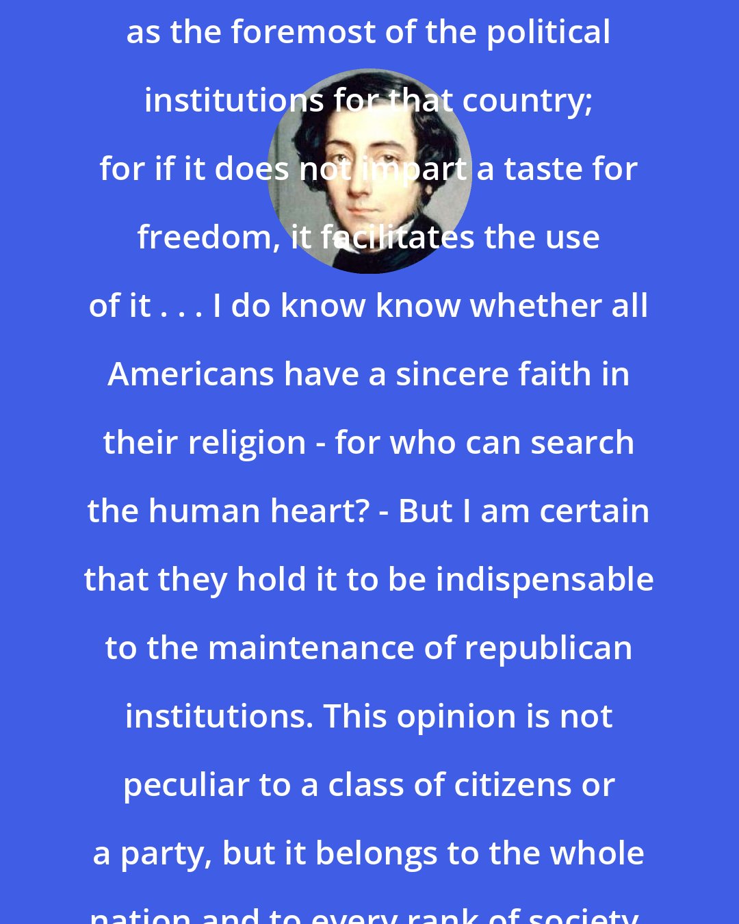 Alexis de Tocqueville: Religion in America . . . Must be regarded as the foremost of the political institutions for that country; for if it does not impart a taste for freedom, it facilitates the use of it . . . I do know know whether all Americans have a sincere faith in their religion - for who can search the human heart? - But I am certain that they hold it to be indispensable to the maintenance of republican institutions. This opinion is not peculiar to a class of citizens or a party, but it belongs to the whole nation and to every rank of society.