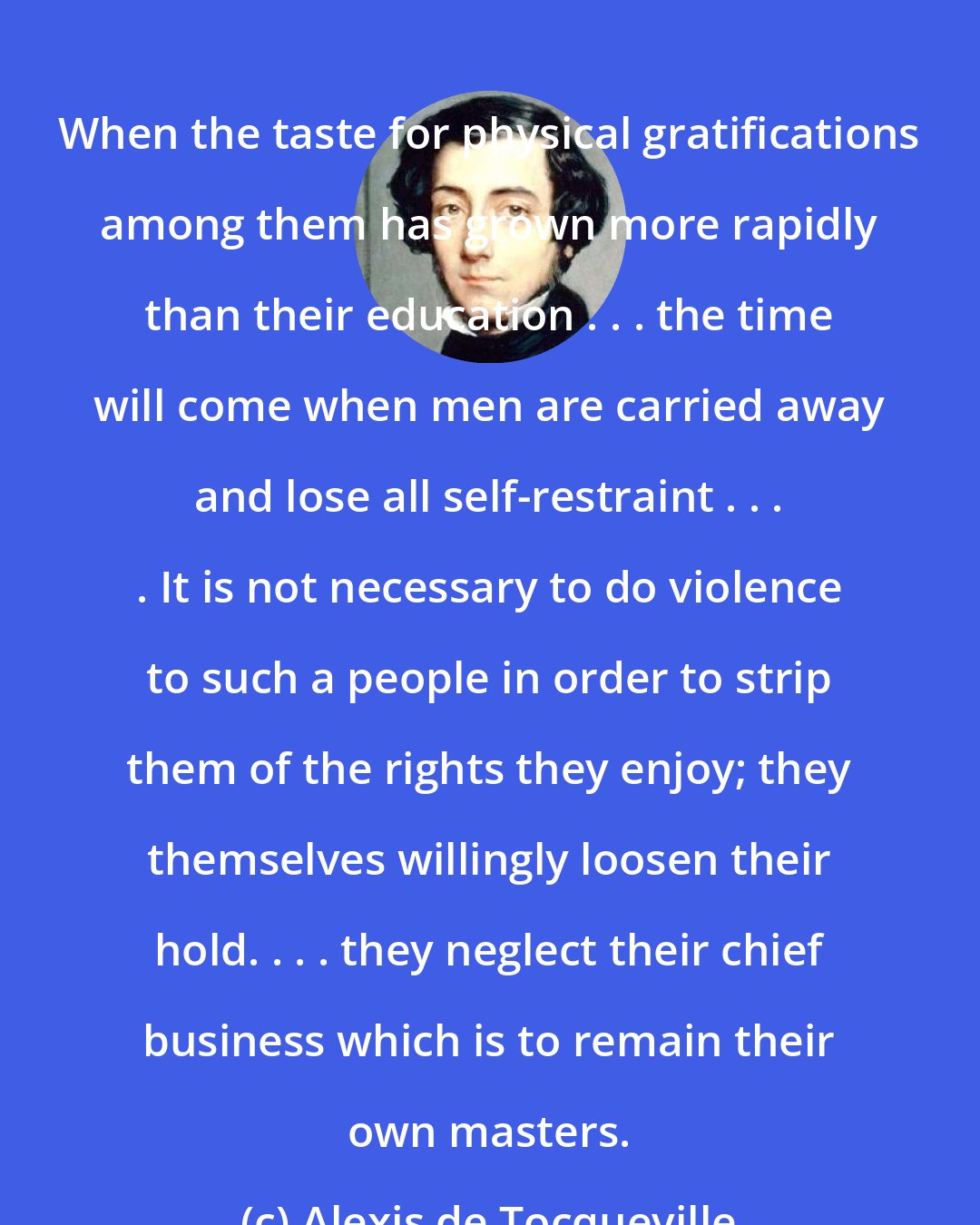 Alexis de Tocqueville: When the taste for physical gratifications among them has grown more rapidly than their education . . . the time will come when men are carried away and lose all self-restraint . . . . It is not necessary to do violence to such a people in order to strip them of the rights they enjoy; they themselves willingly loosen their hold. . . . they neglect their chief business which is to remain their own masters.