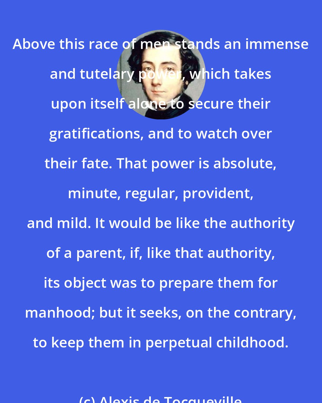 Alexis de Tocqueville: Above this race of men stands an immense and tutelary power, which takes upon itself alone to secure their gratifications, and to watch over their fate. That power is absolute, minute, regular, provident, and mild. It would be like the authority of a parent, if, like that authority, its object was to prepare them for manhood; but it seeks, on the contrary, to keep them in perpetual childhood.