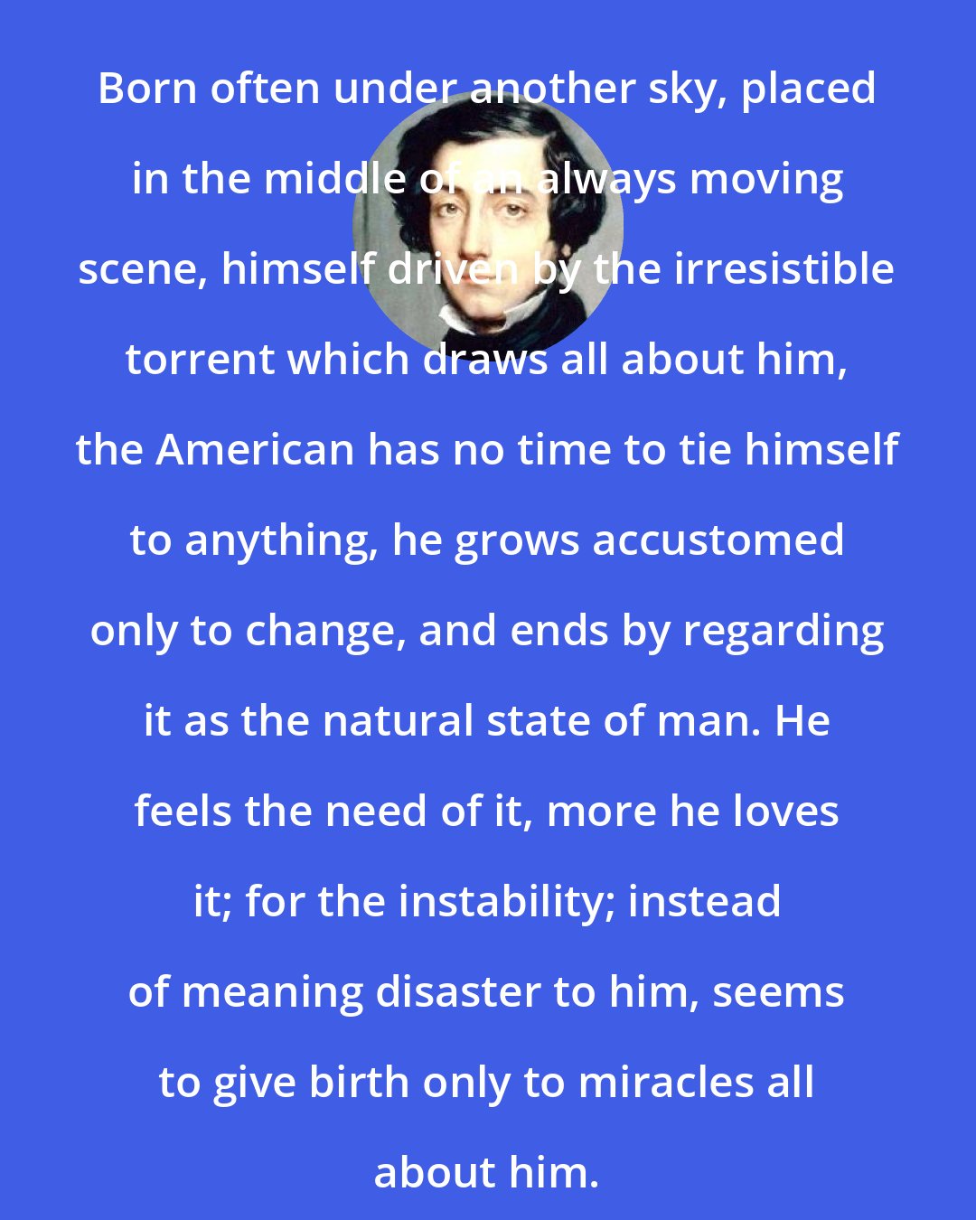 Alexis de Tocqueville: Born often under another sky, placed in the middle of an always moving scene, himself driven by the irresistible torrent which draws all about him, the American has no time to tie himself to anything, he grows accustomed only to change, and ends by regarding it as the natural state of man. He feels the need of it, more he loves it; for the instability; instead of meaning disaster to him, seems to give birth only to miracles all about him.
