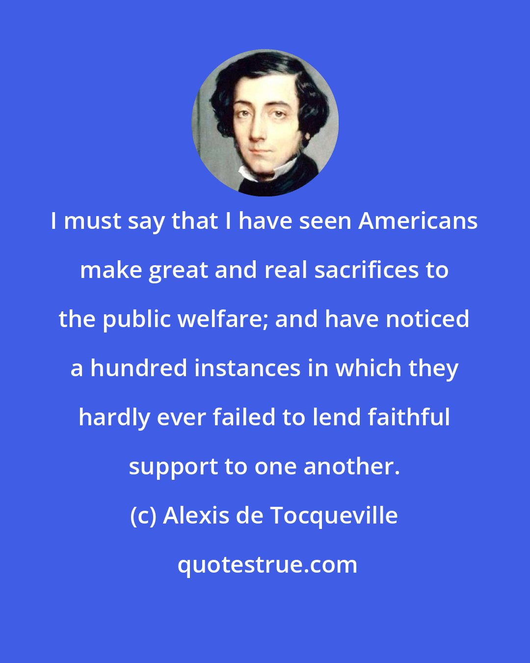 Alexis de Tocqueville: I must say that I have seen Americans make great and real sacrifices to the public welfare; and have noticed a hundred instances in which they hardly ever failed to lend faithful support to one another.