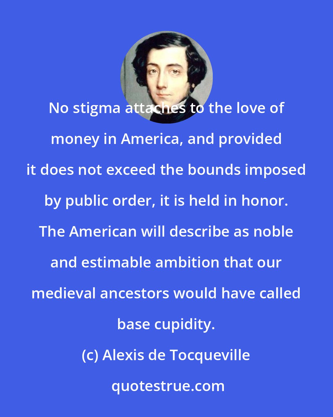 Alexis de Tocqueville: No stigma attaches to the love of money in America, and provided it does not exceed the bounds imposed by public order, it is held in honor. The American will describe as noble and estimable ambition that our medieval ancestors would have called base cupidity.