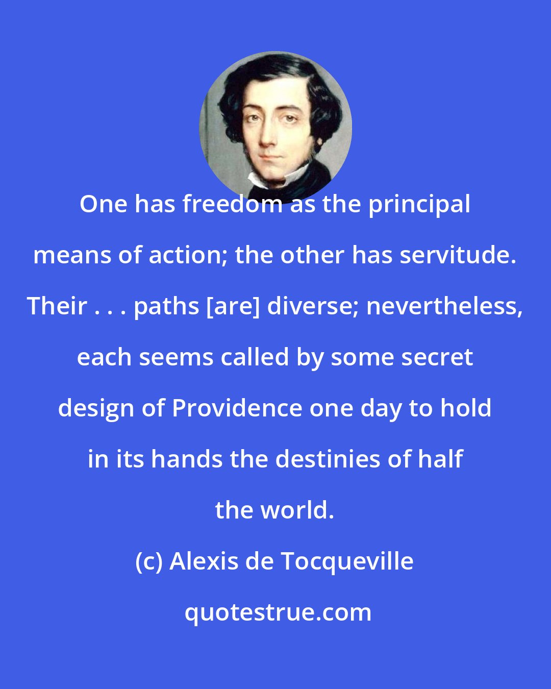 Alexis de Tocqueville: One has freedom as the principal means of action; the other has servitude. Their . . . paths [are] diverse; nevertheless, each seems called by some secret design of Providence one day to hold in its hands the destinies of half the world.