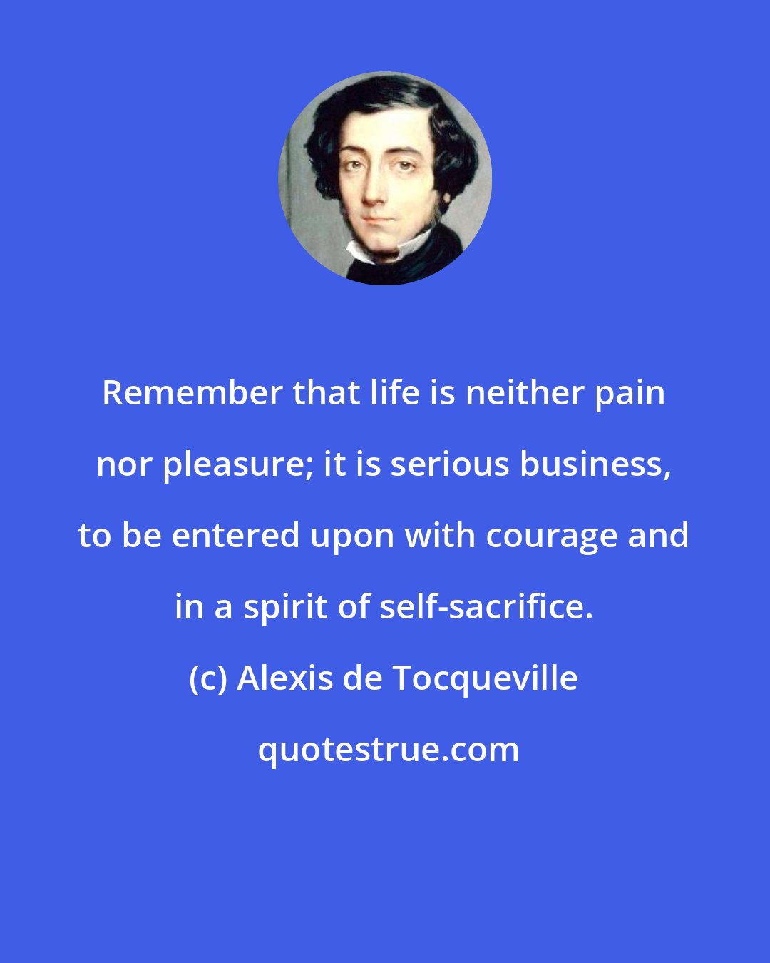 Alexis de Tocqueville: Remember that life is neither pain nor pleasure; it is serious business, to be entered upon with courage and in a spirit of self-sacrifice.