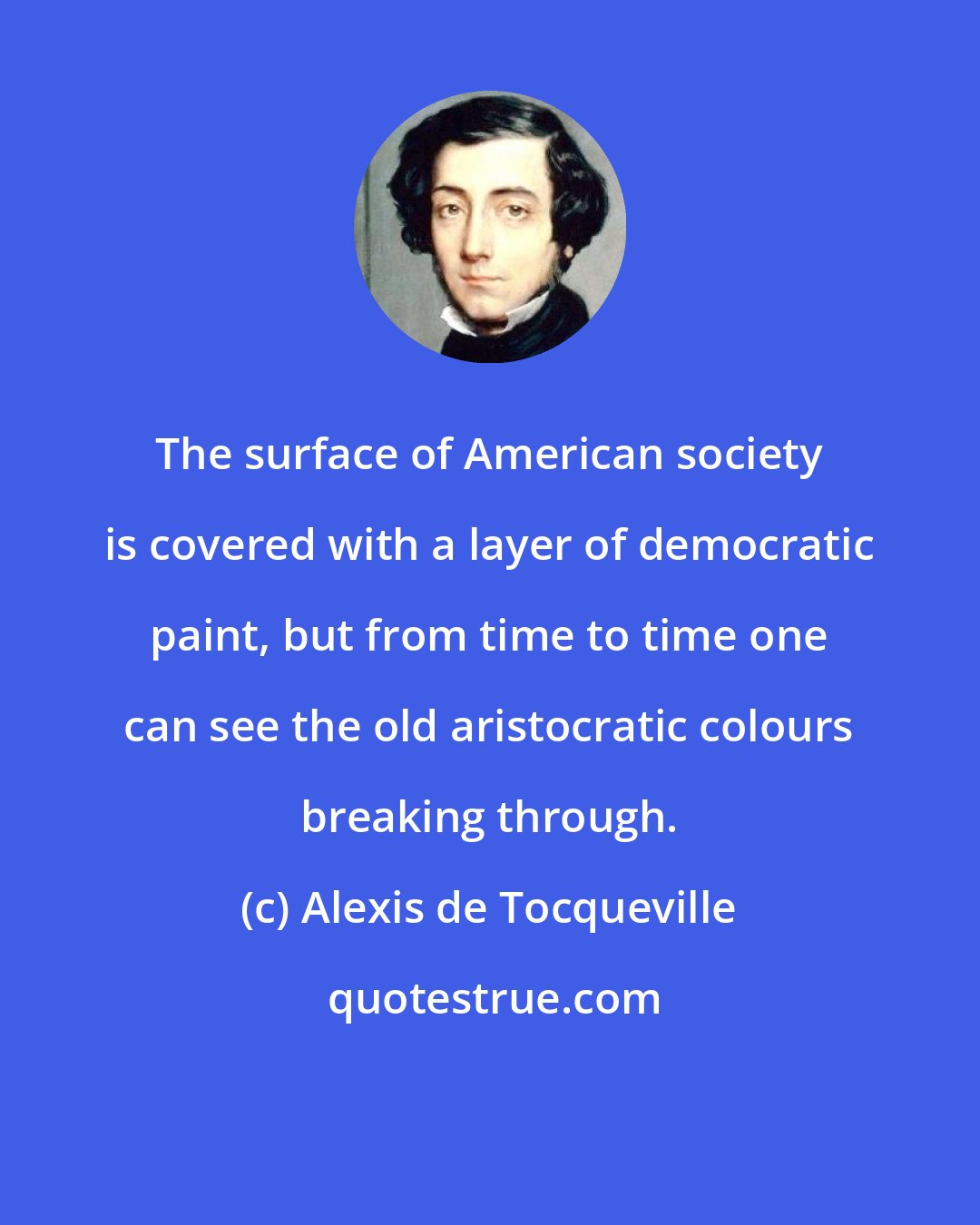 Alexis de Tocqueville: The surface of American society is covered with a layer of democratic paint, but from time to time one can see the old aristocratic colours breaking through.