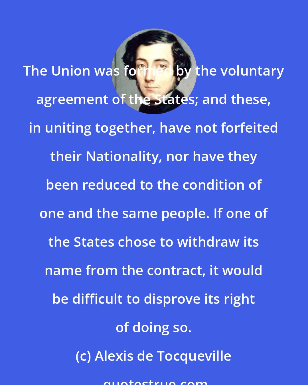 Alexis de Tocqueville: The Union was formed by the voluntary agreement of the States; and these, in uniting together, have not forfeited their Nationality, nor have they been reduced to the condition of one and the same people. If one of the States chose to withdraw its name from the contract, it would be difficult to disprove its right of doing so.