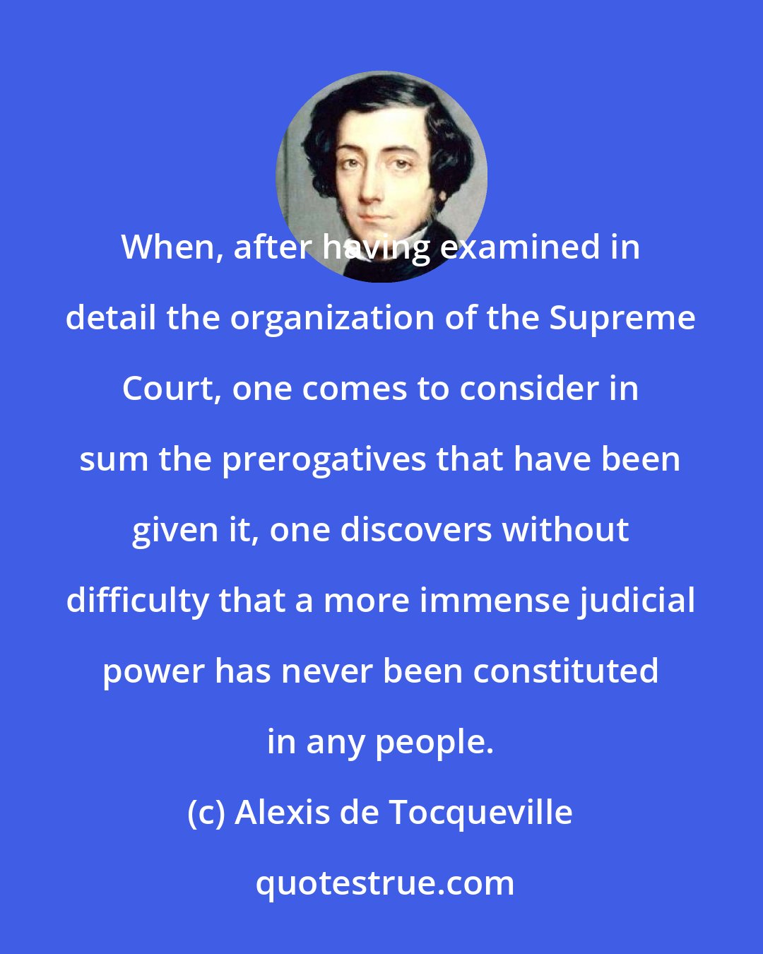 Alexis de Tocqueville: When, after having examined in detail the organization of the Supreme Court, one comes to consider in sum the prerogatives that have been given it, one discovers without difficulty that a more immense judicial power has never been constituted in any people.