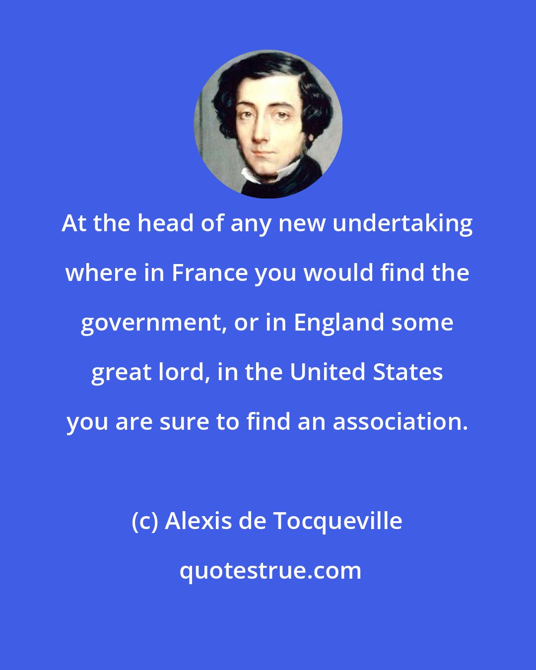 Alexis de Tocqueville: At the head of any new undertaking where in France you would find the government, or in England some great lord, in the United States you are sure to find an association.