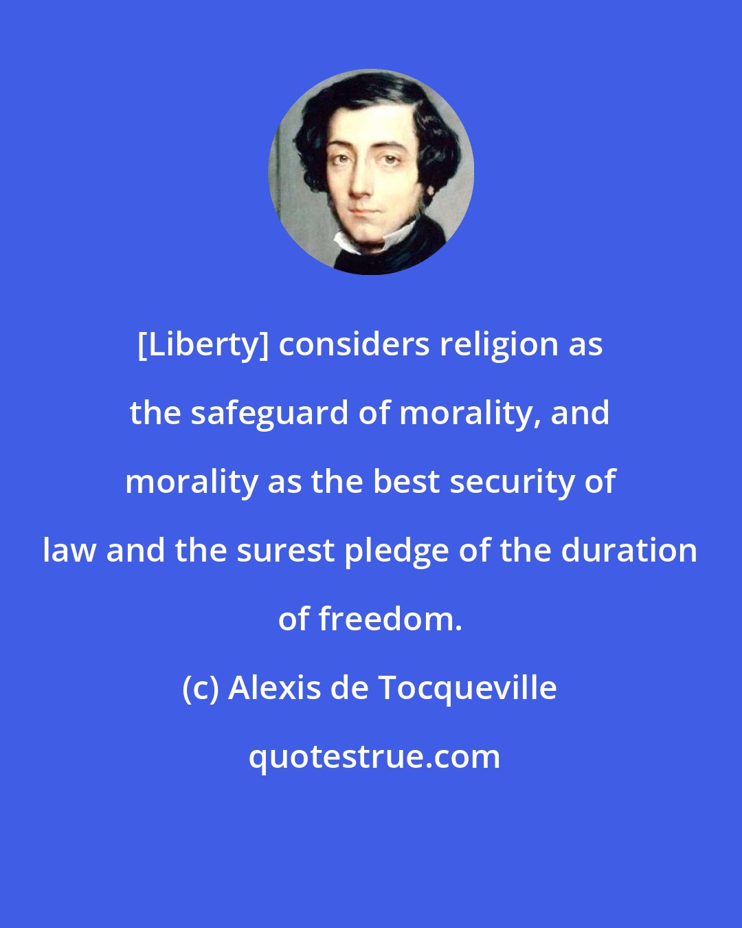 Alexis de Tocqueville: [Liberty] considers religion as the safeguard of morality, and morality as the best security of law and the surest pledge of the duration of freedom.