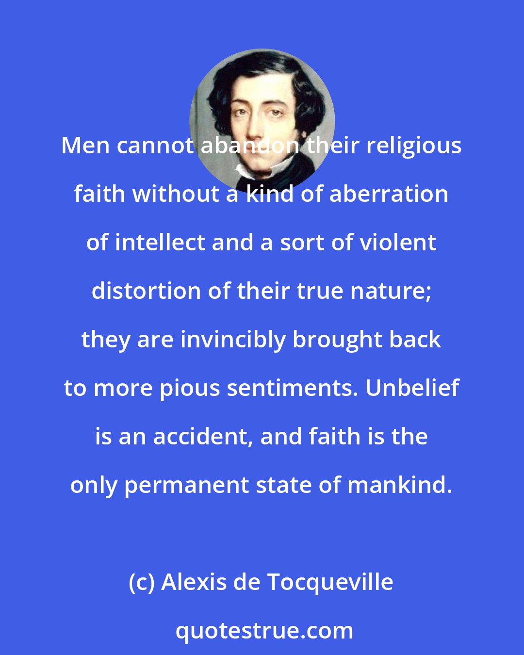 Alexis de Tocqueville: Men cannot abandon their religious faith without a kind of aberration of intellect and a sort of violent distortion of their true nature; they are invincibly brought back to more pious sentiments. Unbelief is an accident, and faith is the only permanent state of mankind.