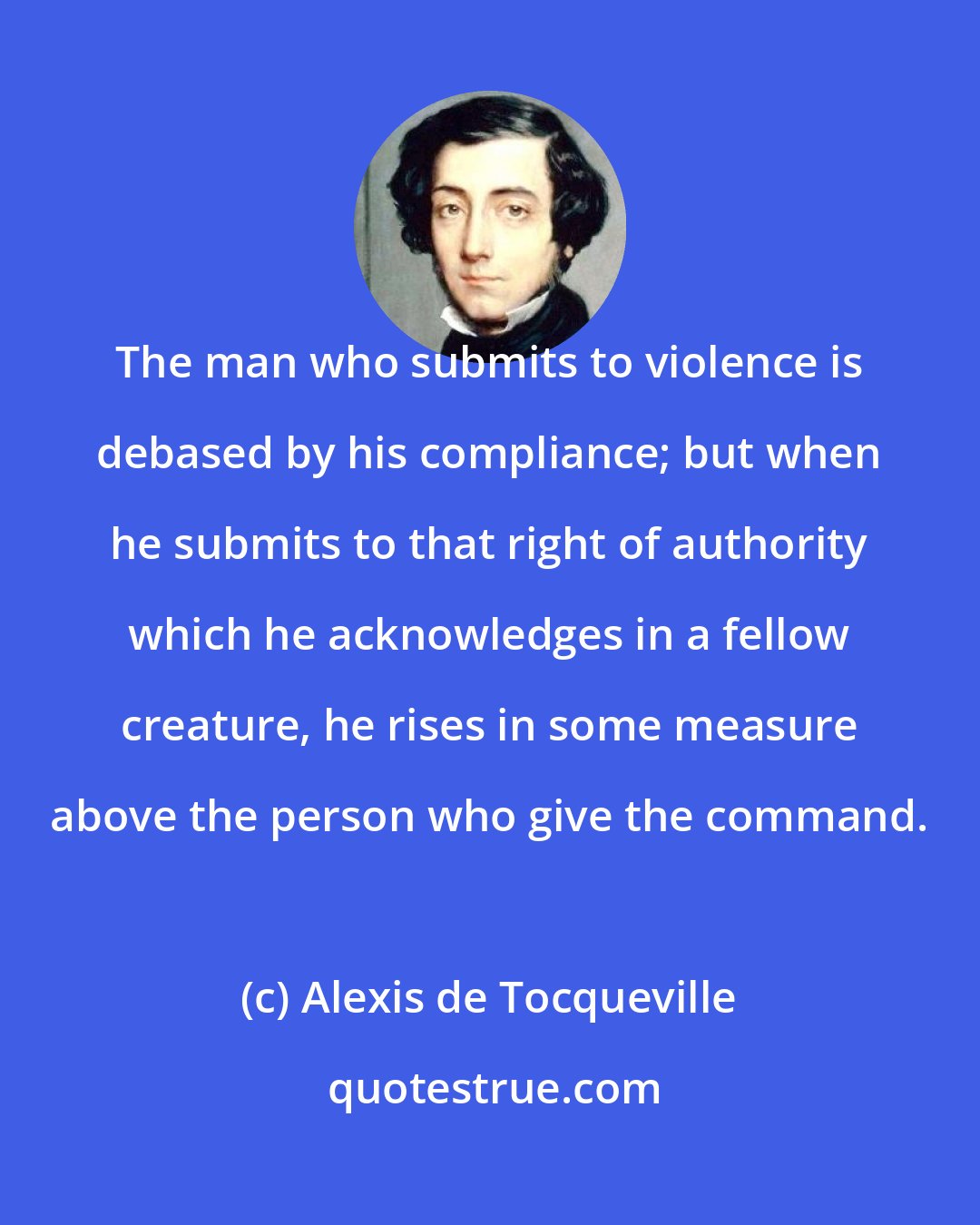 Alexis de Tocqueville: The man who submits to violence is debased by his compliance; but when he submits to that right of authority which he acknowledges in a fellow creature, he rises in some measure above the person who give the command.