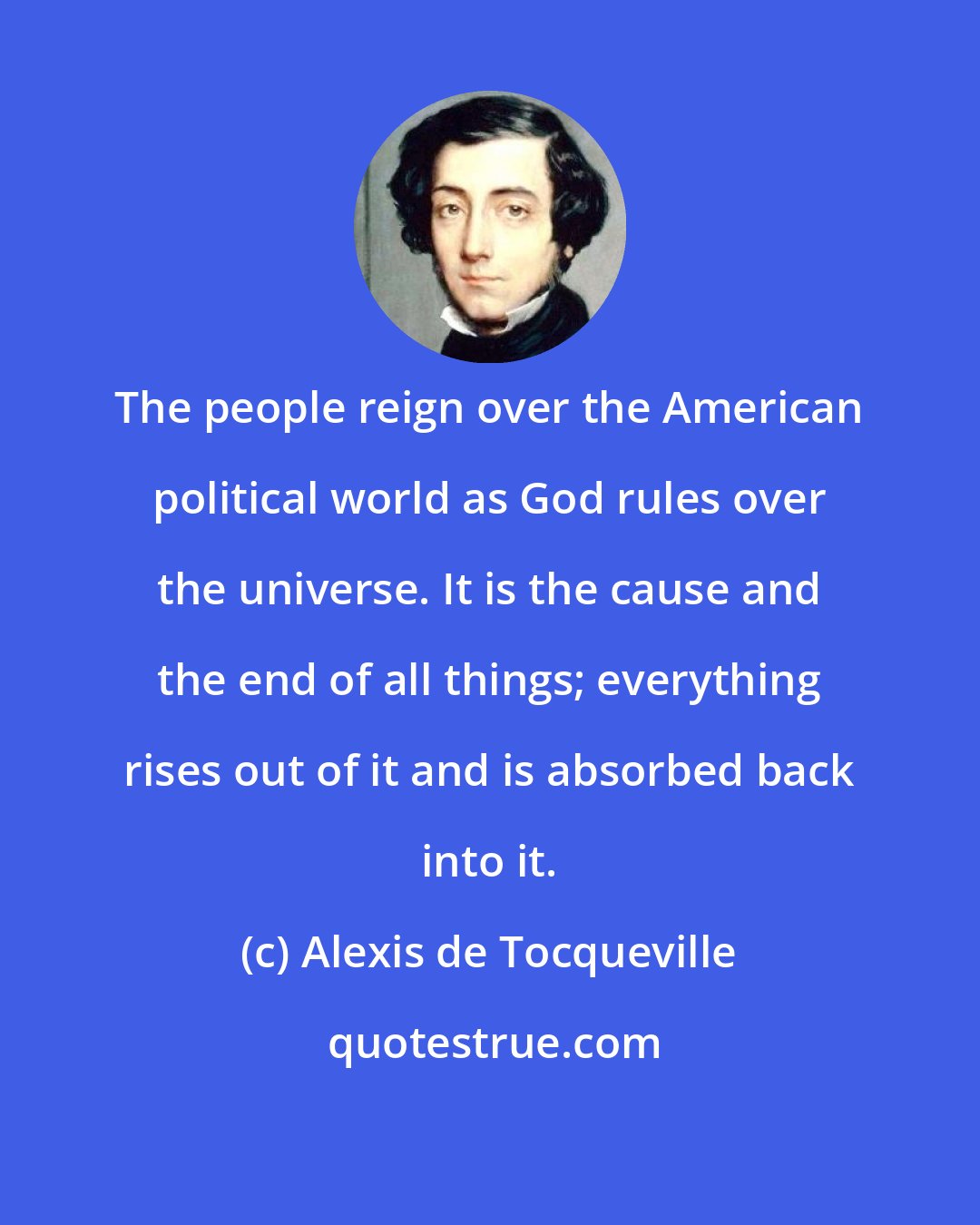Alexis de Tocqueville: The people reign over the American political world as God rules over the universe. It is the cause and the end of all things; everything rises out of it and is absorbed back into it.