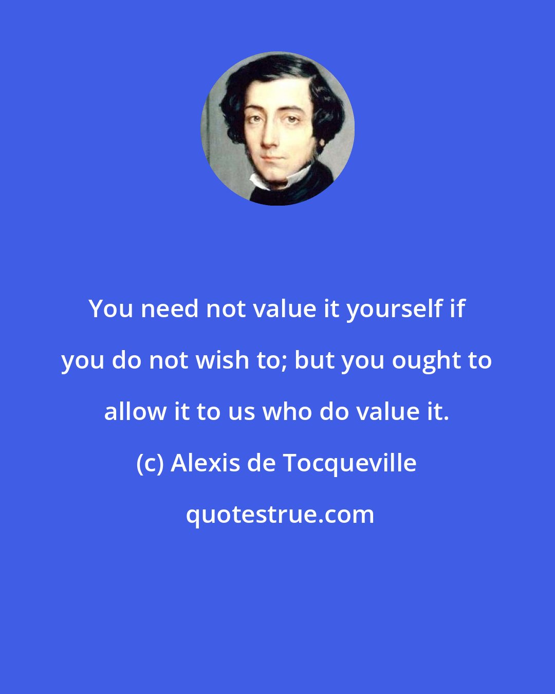 Alexis de Tocqueville: You need not value it yourself if you do not wish to; but you ought to allow it to us who do value it.