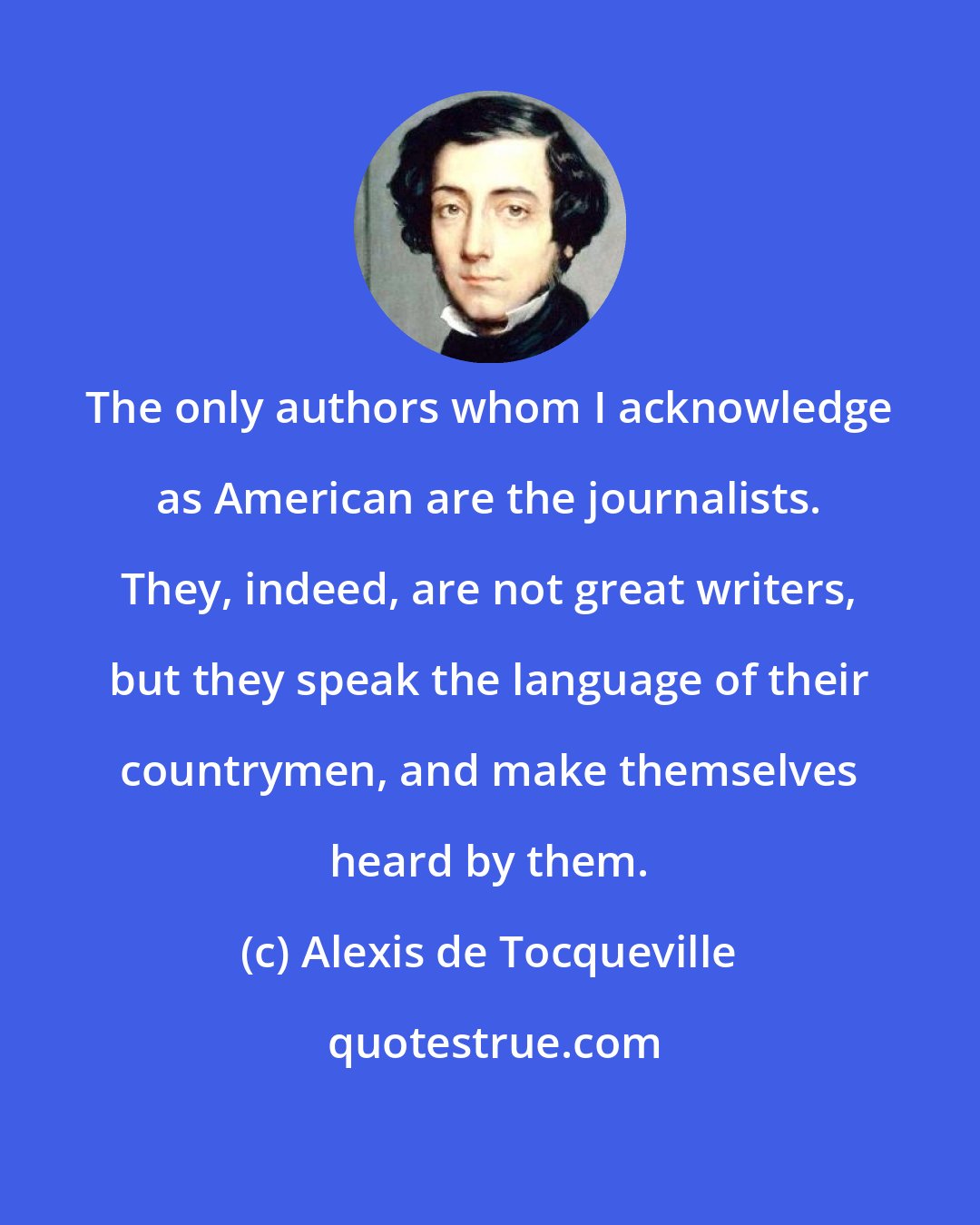 Alexis de Tocqueville: The only authors whom I acknowledge as American are the journalists. They, indeed, are not great writers, but they speak the language of their countrymen, and make themselves heard by them.