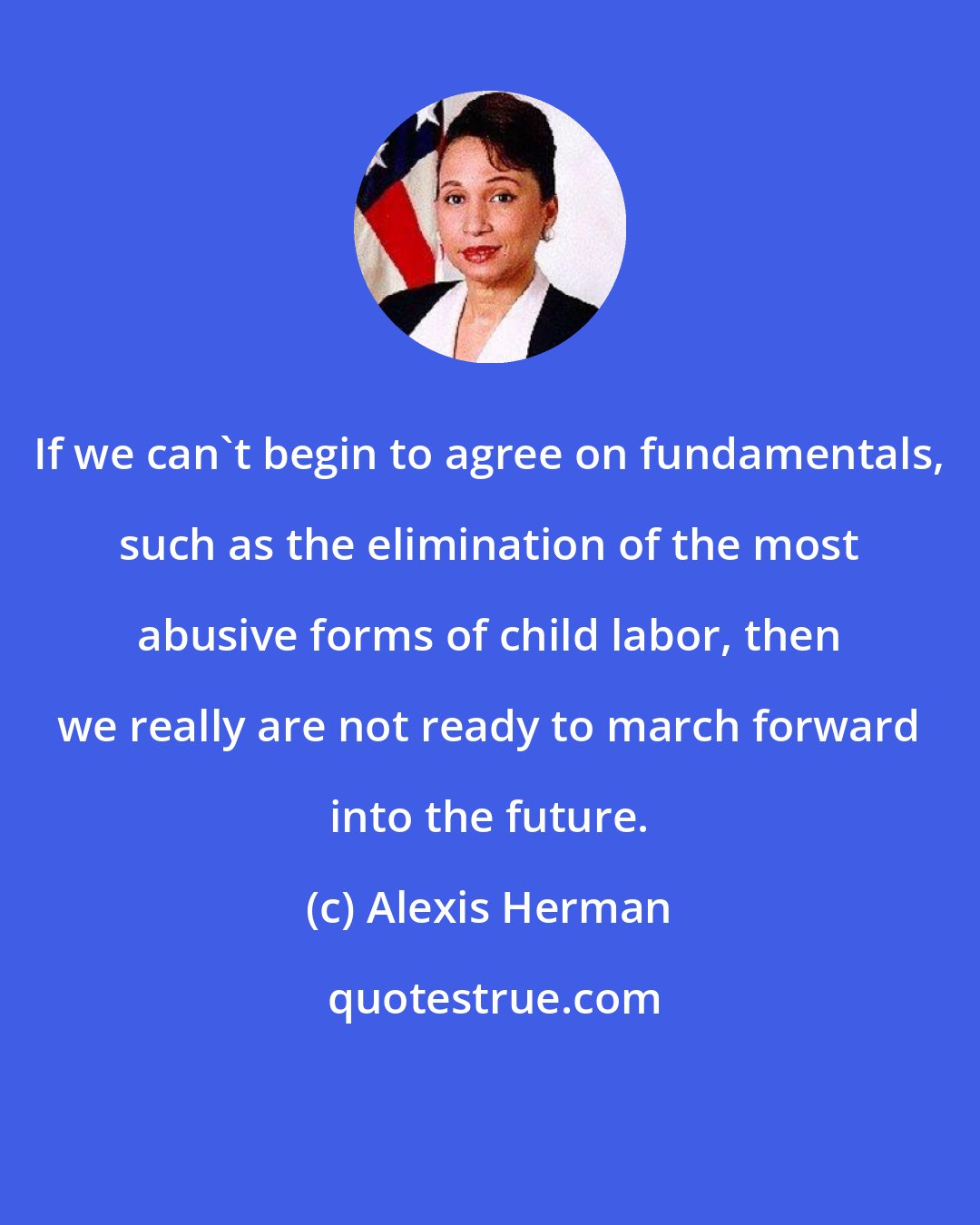 Alexis Herman: If we can't begin to agree on fundamentals, such as the elimination of the most abusive forms of child labor, then we really are not ready to march forward into the future.