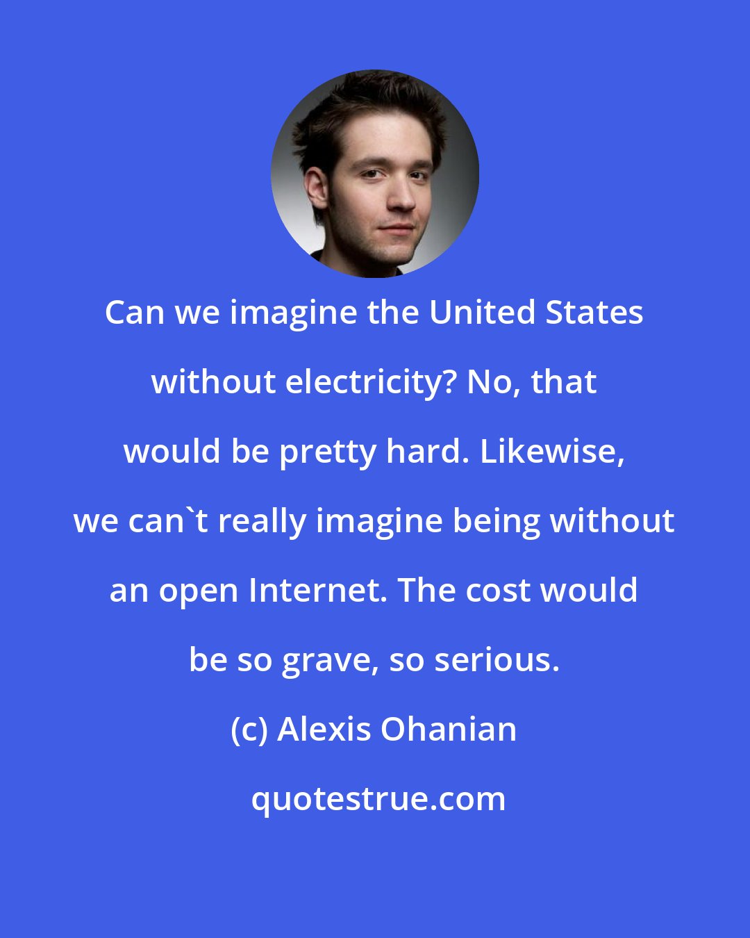 Alexis Ohanian: Can we imagine the United States without electricity? No, that would be pretty hard. Likewise, we can't really imagine being without an open Internet. The cost would be so grave, so serious.