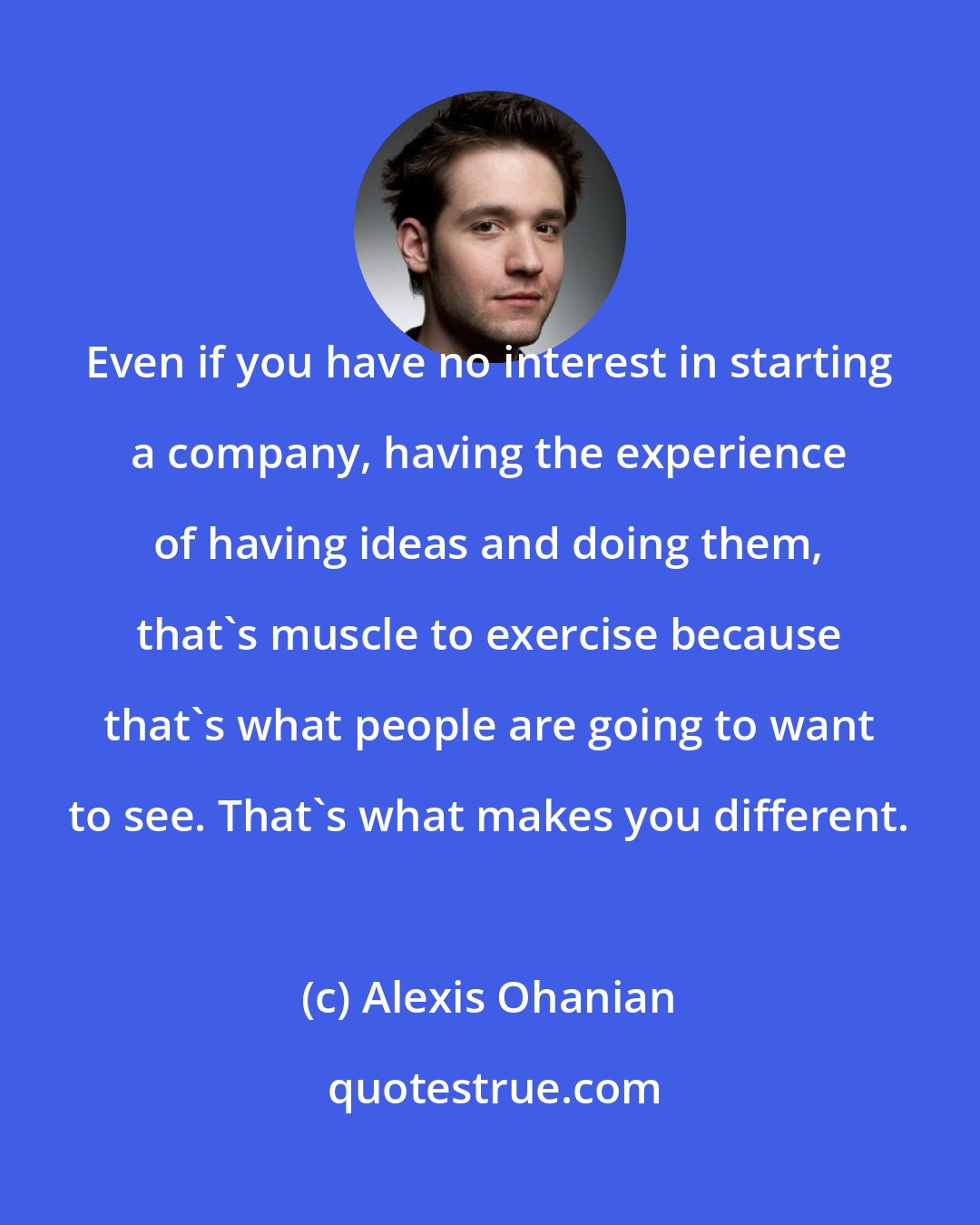 Alexis Ohanian: Even if you have no interest in starting a company, having the experience of having ideas and doing them, that's muscle to exercise because that's what people are going to want to see. That's what makes you different.