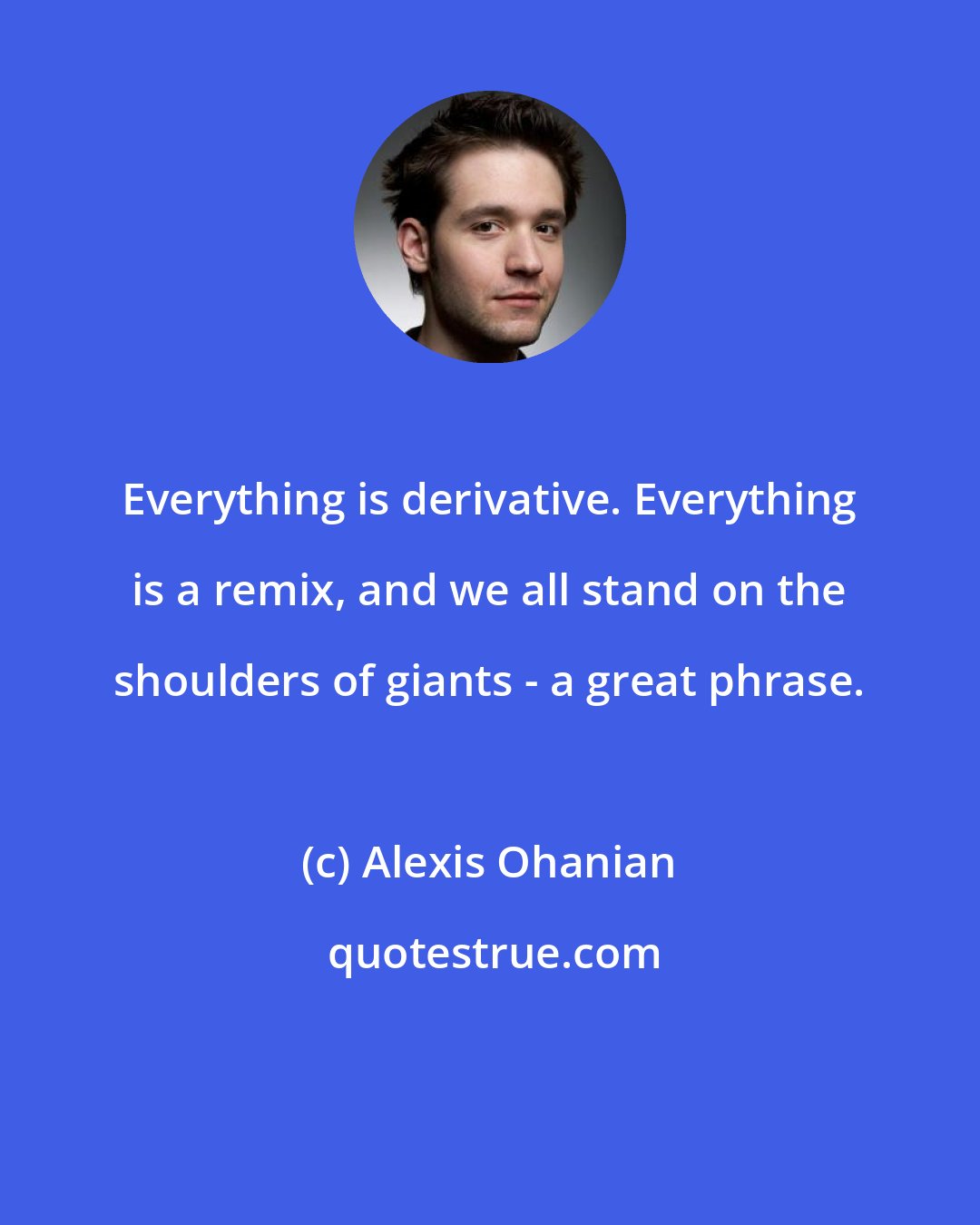 Alexis Ohanian: Everything is derivative. Everything is a remix, and we all stand on the shoulders of giants - a great phrase.