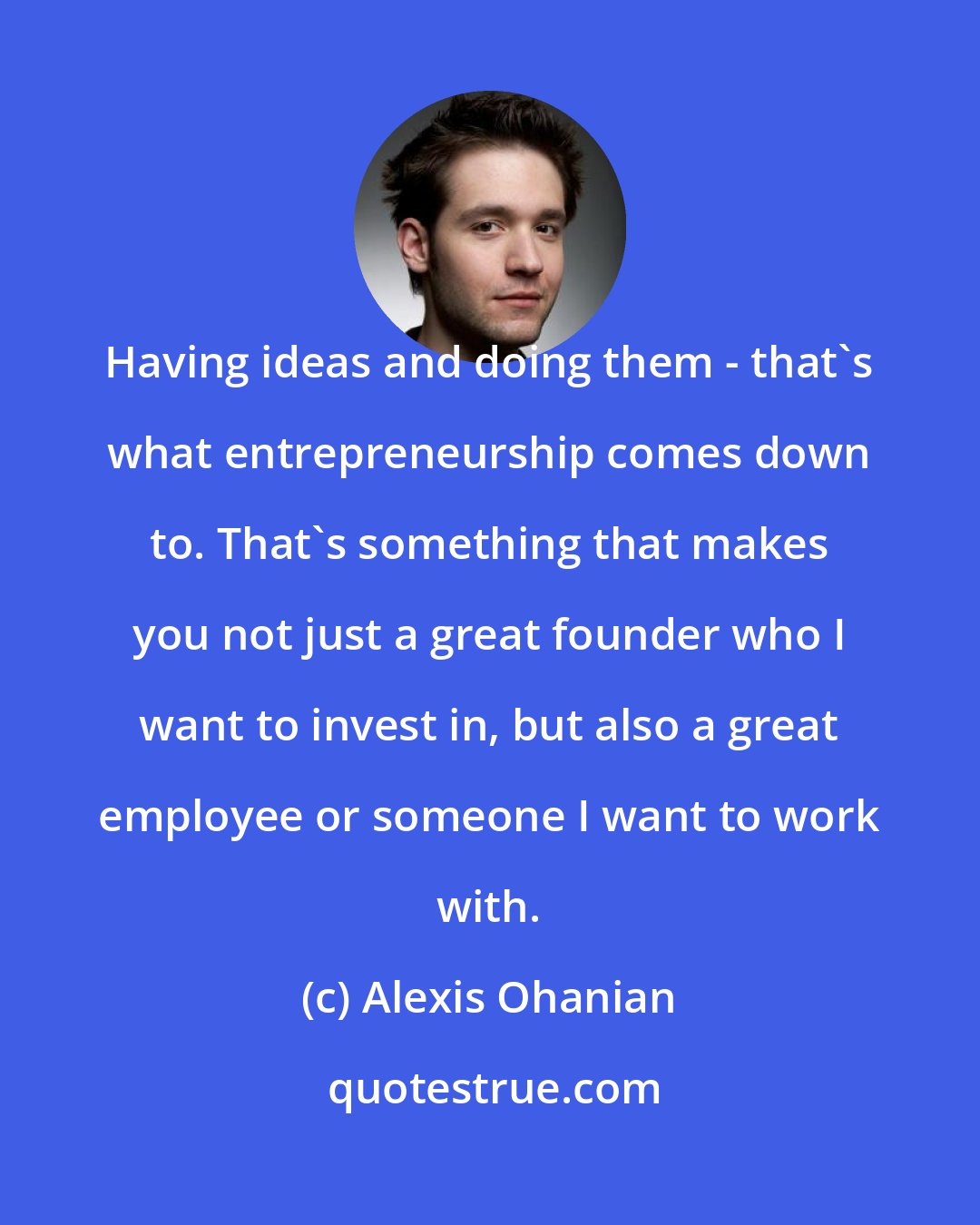 Alexis Ohanian: Having ideas and doing them - that's what entrepreneurship comes down to. That's something that makes you not just a great founder who I want to invest in, but also a great employee or someone I want to work with.